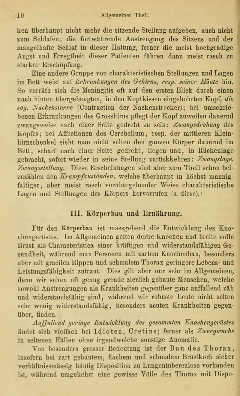 ken überhaupt nicht mehr die sitzende Stellung aufgeben, auch nicht zum Schlafen; die fortwährende Anstrengung des Sitzens und der mangelhafte Schlaf in dieser Haltung, ferner die meist hochgradige Angst und Erregtheit dieser Patienten führen dann meist rasch zu starker Erschöpfung. Eine andere Gruppe von charakteristischen Stellungen und Lagen im Bett weist auf Erkrankungen des Gehirns, resp. seiner Häute hin. So verräth sich die Meningitis oft auf den ersten Blick durch einen nach hinten übergebeugten, in den Kopfkissen eingebohrten Kopf, die sog. Nackenstarre (Contraction der Nackenstrecker); bei umschrie- benen Erkrankungen des Grosshirns pflegt der Kopf zuweilen dauernd zwangsweise nach einer Seite gedreht zu sein: Zwangsdrehung des Kopfes; bei Aflfectionen des Cerebelium, resp. der mittleren Klein- hirnschenkel sieht man nicht selten den ganzen Körper dauernd im Bett, scharf nach einer Seite gedreht, liegen und, in Rückenlage gebracht, sofort wieder in seine Stellung zurückkehren: Zwangslage, Zwangsstellung. Diese Erscheinungen sind aber zum Theil schon bei- zuzählen den Kram-pfzustünden, welche überhaupt in höchst mannig- faltiger, aber meist rasch vorübergehender Weise charakteristische Lagen und Stellungen des Körpers hervorrufen (s. diese).' III. Körperlbau und Ernährung. Für den Körperbau ist massgebend die Entwicklung des Kno- chengerüstes. Im Allgemeinen gelten derbe Knochen und breite volle Brust als Characteristica einer kräftigen und widerstandsfähigen Ge- sundheit, während man Personen mit zartem Knochenbau, besonders aber mit gracilen Rippen und schmalem Thorax geringere Lebens- und Leistungsfähigkeit zutraut. Dies gilt aber nur sehr im Allgemeinen, denn wir sehen oft genug gerade zierlich gebaute Menschen, welche sowohl Anstrengungen als Krankheiten gegenüber ganz auffallend zäh und widerstandsfähig sind, während wir robuste Leute nicht selten sehr wenig widerstandsfähig, besonders acuten Krankheiten gegen- über, finden. Auffallend geringe Entwicklung des gesammten Knochengerüstes findet sich vielfach bei Idioten, Cretins; ferner als Zwergwuchs in seltenen Fällen ohne irgendwelche sonstige Anomalie. Von besonders grosser Bedeutung ist der Bau des Thorax, insofern bei zart gebautem, flachem und schmalem Brustkorb sicher verhältnissmässig häufig Disposition zu Lungentuberculose vorhanden ist, während umgekehrt eine gewisse Völle des Thorax mit Dispo-