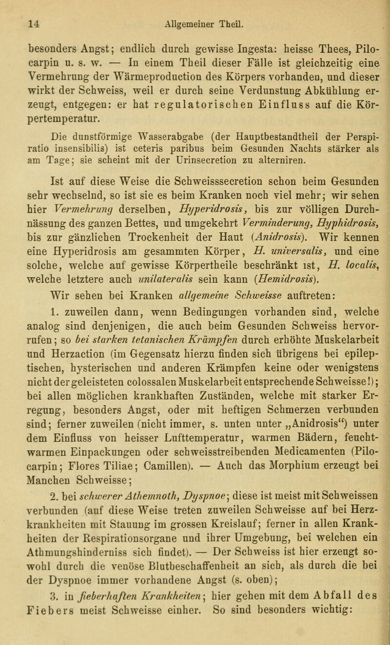 besonders Angst; endlich durch gewisse Ingesta: heisse Thees, Pilo- carpin u. s. w. — In einem Theil dieser Fälle ist gleichzeitig eine Vermehrung der Wärmeproduction des Körpers vorhanden, und dieser wirkt der Schweiss, weil er durch seine Verdunstung Abkühlung er- zeugt, entgegen: er hat regulatorischen Einfluss auf die Kör- pertemperatur. Die dunstförmige Wasserabgabe (der Hauptbestandtheil der Perspi- ratio insensibilis) ist ceteris paribus beim Gesunden Nachts stärker als am Tage; sie scheint mit der Urinsecretion zu alterniren. Ist auf diese Weise die Schweisssecretion schon beim Gesunden sehr wechselnd, so ist sie es beim Kranken noch viel mehr; wir sehen hier Vermehruiig derselben, Hyperidrosis, bis zur völligen Durch- nässung des ganzen Bettes, und umgekehrt Verminderung, Ryphidrosis, bis zur gänzlichen Trockenheit der Haut {Anidrosis). Wir kennen eine Hyperidrosis am gesammten Körper, E. universalis, und eine solche, welche auf gewisse Körpertheile beschränkt ist, H. localis^ welche letztere auch unilateralis sein kann {Hemidrosis). Wir sehen bei Kranken allgemeine Schweisse auftreten: 1. zuweilen dann, wenn Bedingungen vorhanden sind, welche analog sind denjenigen, die auch beim Gesunden Schweiss hervor- rufen ; so bei starken tetanischen Krämpfen durch erhöhte Muskelarbeit und Herzaction (im Gegensatz hierzu finden sich übrigens bei epilep- tischen, hysterischen und anderen Krämpfen keine oder wenigstens nicht der geleisteten colossalen Muskelarbeit entsprechende Schweisse!); bei allen möglichen krankhaften Zuständen, welche mit starker Er- regung, besonders Angst, oder mit heftigen Schmerzen verbunden sind; ferner zuweilen (nicht immer, s. unten unter „Anidrosis) unter dem Einfluss von heisser Lufttemperatur, warmen Bädern, feucht- warmen Einpackungen oder schweisstreibenden Medicamenten (Pilo- carpin; Flores Tiliae; Camillen). — Auch das Morphium erzeugt bei Manchen Schweisse; 2. bei schwerer Athemnoth, Dyspnoe-^ diese ist meist mitSchweissen verbunden (auf diese Weise treten zuweilen Schweisse auf bei Herz- krankheiten mit Stauung im grossen Kreislauf; ferner in allen Krank- heiten der Respirationsorgane und ihrer Umgebung, bei welchen ein Athmungshinderniss sich findet). — Der Schweiss ist hier erzeugt so- wohl durch die venöse Blutbeschaffenheit an sich, als durch die bei der Dyspnoe immer vorhandene Angst (s. oben); 3. in fieberhaften Krankheiten-^ hier gehen mit dem Abfall des Fiebers meist Schweisse einher. So sind besonders wichtig: