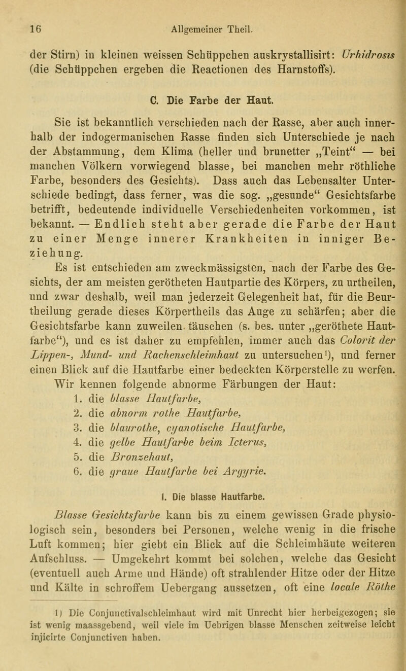 der Stirn) in kleinen weissen Schüppchen auskrystallisirt: Urhidrosis (die Schüppchen ergeben die Reactionen des Harnstoffs). C. Die Farbe der Haut. Sie ist bekanntlich verschieden nach der Rasse, aber auch inner- halb der indogermanischen Rasse finden sich Unterschiede je nach der Abstammung, dem Klima (heller und brünetter „Teint — bei manchen Völkern vorwiegend blasse, bei manchen mehr röthliche Farbe, besonders des Gesichts). Dass auch das Lebensalter Unter- schiede bedingt, dass ferner, was die sog. „gesunde Gesichtsfarbe betriflFt, bedeutende individuelle Verschiedenheiten vorkommen, ist bekannt. — Endlich steht aber gerade die Farbe der Haut zu einer Menge innerer Krankheiten in inniger Be- ziehung. Es ist entschieden am zweckmässigsten, nach der Farbe des Ge- sichts, der am meisten gerötheten Hautpartie des Körpers, zu urtheilen, und zwar deshalb, weil man jederzeit Gelegenheit hat, für die Beur- theilung gerade dieses Körpertheils das Auge zu schärfen; aber die Gesichtsfarbe kann zuweilen täuschen (s. bes. unter „geröthete Haut- farbe), und es ist daher zu empfehlen, immer auch das Colorit der Lippen-, Mund- und Rachenschleimhaut zu untersuchen'), und ferner einen Blick auf die Hautfarbe einer bedeckten Körperstelle zu werfen. Wir kennen folgende abnorme Färbungen der Haut: 1. die blasse Hautfarbe, 2. die abnorm rothe Hautfarbe, 3. die blauroihe^ cyanolische Hautfarbe, 4. die gelbe Hautfarbe beim Icterus, 5. die Bronzehaut, 6. die graue Hautfarbe bei Argyrie. I. Die blasse Hautfarbe. Blasse Gesichtsfarbe kann bis zu einem gewissen Grade physio- logisch sein, besonders bei Personen, welche wenig in die frische Luft kommen; hier giebt ein Blick auf die Schleimhäute weiteren Aufschluss. — Umgekehrt kommt bei solchen, welche das Gesicht (eventuell auch Arme und Hände) oft strahlender Hitze oder der Hitze und Kälte in schroffem Uebergang aussetzen, oft eine locale Röthe 1) Die Conjunctivalschleimhaut wird mit Unrecht hier herbeigezogen; sie ist wenig maassgebend, weil viele im üebrigen blasse Menschen zeitweise leicht injicirte Conjunctiven haben.