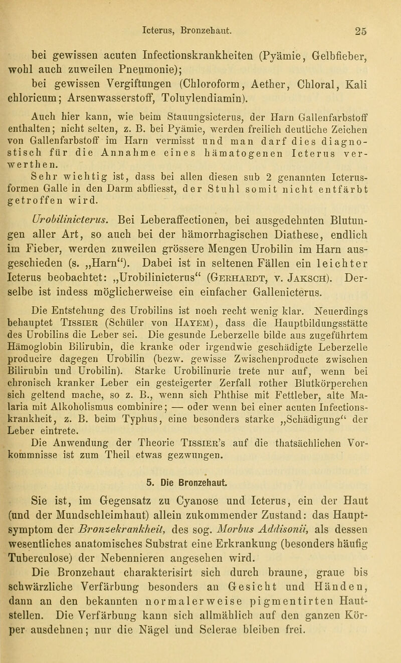 bei gewissen acuten Infectionskrankheiten (Pyämie, Gelbfieber, wohl auch zuweilen Pneumonie); bei gewissen Vergiftungen (Chloroform, Aether, Chloral, Kali chloricum; Arsenwasserstoff, Toluylendiamin). Auch hier kann, wie beim Stauungsicterus, der Harn Gallenfarbstoff enthalten; nicht selten, z. B. bei Pyämie, werden freilich deutliche Zeichen von Gallenfarbstoff im Harn vermisst und man darf dies diagno- stisch für die Annahme eines hämatogenen Icterus ver- werthen. Sehr wichtig ist, dass bei allen diesen sub 2 genannten Icterus- formen Galle in den Darm abfliesst, der Stuhl somit nicht entfärbt getroffen wird. Urobüinicterus. Bei Leberaffectionen, bei ausgedehnten Blutun- gen aller Art, so auch bei der hämorrhagischen Diathese, endlich im Fieber, werden zuweilen grössere Mengen Urobilin im Harn aus- geschieden (s. „Harn). Dabei ist in seltenen Fällen ein leichter Icterus beobachtet: „Urobüinicterus (Gerhardt, v. Jaksch). Der- selbe ist indess möglicherweise ein einfacher Gallenicterus. Die Entstehung des Urobilins ist noch recht wenig klar. Neuerdings behauptet Tissier (Schüler von Hatem), dass die Hauptbildungsstätte des Urobilins die Leber sei. Die gesunde Leberzelle bilde aus zugeführtem Hämoglobin Bilirubin, die kranke oder irgendwie geschädigte Leberzelle producire dagegen Urobilin (bezw. gewisse Zwischenproducte zwischen Bilirubin und Urobilin). Starke Urobilinurie trete nur auf, wenn bei chronisch kranker Leber ein gesteigerter Zerfall rother Blutkörperchen sich geltend mache, so z. B., wenn sich Phthise mit Fettleber, alte Ma- laria mit Alkoholismus combinire; — oder wenn bei einer acuten Infections- krankheit, z. B. beim Typhus, eine besonders starke „Schädigung der Leber eintrete. Die Anwendung der Theorie Tissier's auf die thatsächlichen Vor- kommnisse ist zum Theil etwas gezwungen. 5. Die Bronzehaut. Sie ist, im Gegensatz zu Cyanose und Icterus, ein der Haut (und der Mundschleimhaut) allein zukommender Zustand: das Haupt- symptom der Bromekrankheit, des sog. Morbus Addisonii, als dessen wesentliches anatomisches Substrat eine Erkrankung (besonders häufig Tuberculose) der Nebennieren angesehen wird. Die Bronzehaut charakterisirt sich durch braune, graue bis schwärzliche Verfärbung besonders an Gesicht und Händen, dann an den bekannten normalerweise pigmentirten Haut- stellen. Die Verfärbung kann sich allmählich auf den ganzen Kör- per ausdehnen; nur die Nägel und Sclerae bleiben frei.