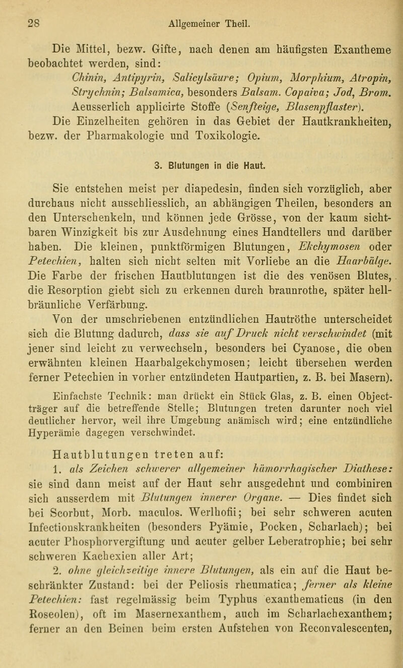 Die Mittel, bezw. Gifte, nach denen am häufigsten Exantheme beobachtet werden, sind: Chinin, Antipyrin, Salicylsäure; Opium, Morphium, Atropin, Strychni?i; Balsamica, besonders Balsam. Copaiva; Jod, Brom. Aeusserlich applicirte Stoffe {Senfteige, Blasenpflaster). Die Einzelheiten gehören in das Gebiet der Hautkrankheiten, bezw. der Pharmakologie und Toxikologie. 3. Blutungen in die Haut. Sie entstehen meist per diapedesin, finden sich vorzüglich, aber durchaus nicht ausschliesslich, an abhängigen Theilen, besonders an den Unterschenkeln, und können jede Grösse, von der kaum sicht- baren Winzigkeit bis zur Ausdehnung eines Handtellers und darüber haben. Die kleinen, punktförmigen Blutungen, Ekchymosen oder Petechien, halten sich nicht selten mit Vorliebe an die Haai^bälge. Die Farbe der frischen Hautblutungen ist die des venösen Blutes, die Resorption giebt sich zu erkennen durch braunrothe, später hell- bräunliche Verfärbung. Von der umschriebenen entzündlichen Hautröthe unterscheidet sich die Blutung dadurch, dass sie auf Druck nicht verschwindet (mit jener sind leicht zu verwechseln, besonders bei Cyanose, die oben erwähnten kleinen Haarbalgekchymosen; leicht übersehen werden ferner Petechien in vorher entzündeten Hautpartien, z. B. bei Masern). Einfachste Technik: man drückt ein Stück Glas, z. B. einen Object- träger auf die betreffende Stelle; Blutungen treten darunter noch viel deutlicher hervor, weil ihre Umgebung auämisch wird; eine entzündliche Hyperämie dagegen verschwindet. Hautblutungen treten auf: 1. als Zeichen schicerer allgemeiner hämorrhagischer Diathese: sie sind dann meist auf der Haut sehr ausgedehnt und combiniren sich ausserdem mit Blutungen innerer Organe. — Dies findet sich bei Scorbut, Morb. maculos. Werlhofii; bei sehr schweren acuten Infectiouskrankheiten (besonders Pyämie, Pocken, Scharlach); bei acuter Phosphorvergiftung und acuter gelber Leberatrophie; bei sehr schweren Kachexien aller Art; 2. ohne gleichzeitige innere Blutungen, als ein auf die Haut be- schränkter Zustand: bei der Peliosis rheumatica; ferner als kleine Petechien: fast regelmässig beim Typhus exanthematicus (in den Roseolen), oft im Masernexanthem, auch im Scharlachexanthem; ferner an den Beinen beim ersten Aufstehen von Reconvalescenten,