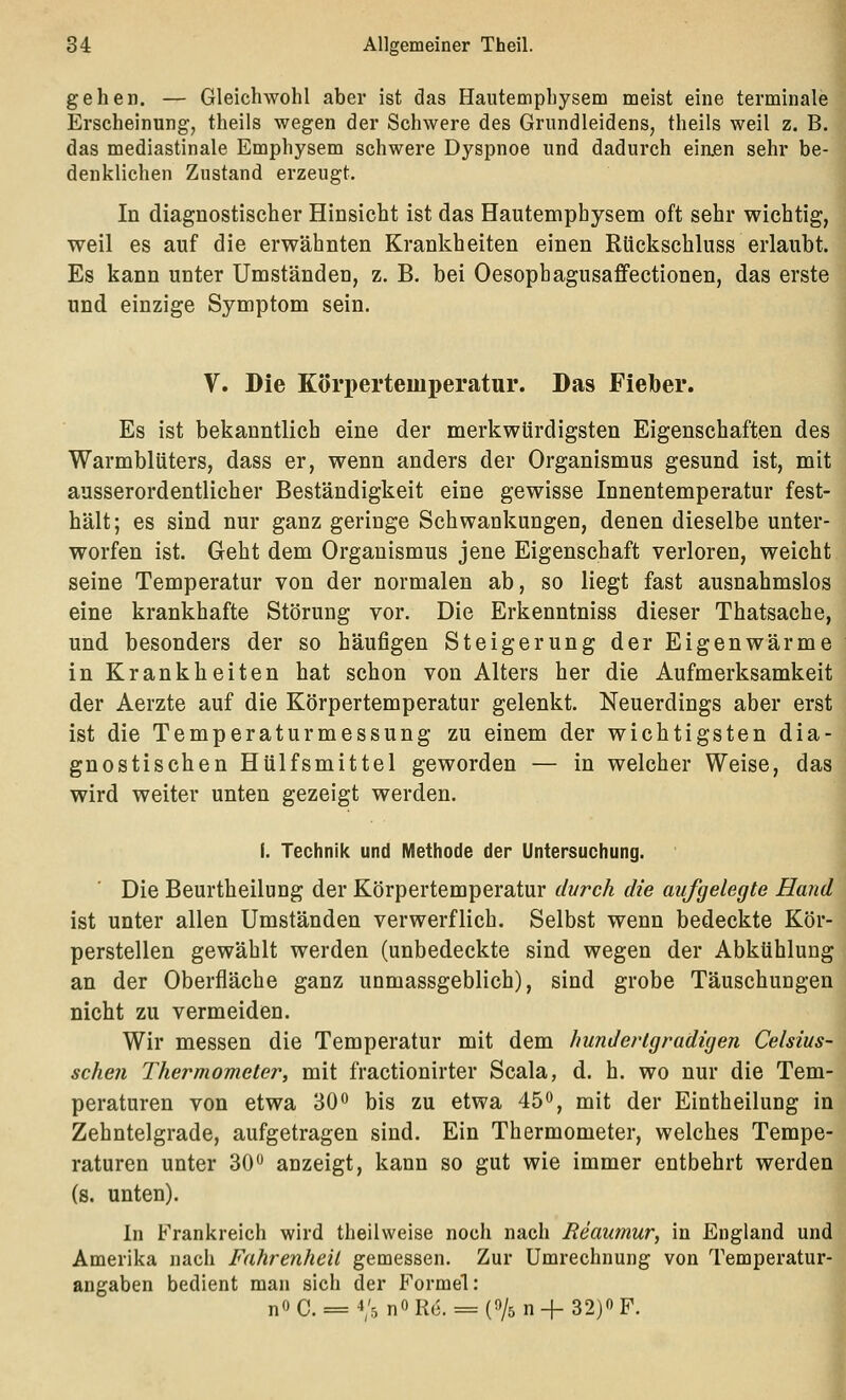 gehen. — Gleichwohl aber ist das Haiitemphysem meist eine terminale Erscheinung^ theils wegen der Schwere des Grundleidens, theils weil z. B. das mediastinale Emphysem schwere Dyspnoe und dadurch einjen sehr be- denklichen Zustand erzeugt. In diagnostischer Hinsicht ist das Hautemphysem oft sehr wichtig, weil es auf die erwähnten Krankheiten einen Rückschluss erlaubt. Es kann unter Umständen, z. B. bei Oesophagusaffectionen, das erste und einzige Symptom sein. V. Die K(>ri)erteiiiperatur. Das Fieber. Es ist bekanntlich eine der merkwürdigsten Eigenschaften des Warmblüters, dass er, wenn anders der Organismus gesund ist, mit ausserordentlicher Beständigkeit eine gewisse Innentemperatur fest- hält; es sind nur ganz geringe Schwankungen, denen dieselbe unter- worfen ist. Geht dem Organismus jene Eigenschaft verloren, weicht seine Temperatur von der normalen ab, so liegt fast ausnahmslos eine krankhafte Störung vor. Die Erkenntniss dieser Thatsache, und besonders der so häufigen Steigerung der Eigenwärme in Krankheiten hat schon von Alters her die Aufmerksamkeit der Aerzte auf die Körpertemperatur gelenkt. Neuerdings aber erst ist die Temperaturmessung zu einem der wichtigsten dia- gnostischen H Ulfs mittel geworden — in welcher Weise, das wird weiter unten gezeigt werden. f. Technik und Methode der Untersuchung. Die Beurtheilung der Körpertemperatur durch die aufgelegte Hand ist unter allen Umständen verwerflich. Selbst wenn bedeckte Kör- perstellen gewählt werden (unbedeckte sind wegen der Abkühlung an der Oberfläche ganz unmassgeblich), sind grobe Täuschungen nicht zu vermeiden. Wir messen die Temperatur mit dem hunderlgradigen Celsius- scheu Thermometer, mit fractionirter Scala, d. h. wo nur die Tem- peraturen von etwa 30*^ bis zu etwa 45o, mit der Eintheilung in Zehntelgrade, aufgetragen sind. Ein Thermometer, welches Tempe- raturen unter 30 anzeigt, kann so gut wie immer entbehrt werden (s. unten). In Frankreich wird theilweise noch nach Reaumur, in England und Amerika nach Fahrenheil gemessen. Zur Umrechnung von Temperatur- angaben bedient man sich der Formel: no C. = 4/5 no Rc. = (^s n + 32)*> F.