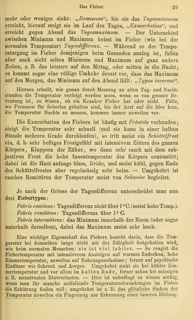 mehr oder weniger sinkt: „Remission, bis sie das Tagesminimum erreicht, hierauf steigt sie im Lauf des Tages, ,^Exacerhation'', und erreicht gegen Abend das Tagesmaximum. — Der Unterschied zwischen Minimum und Maximum heisst im Fieber (wie bei der normalen Temperatur) Tagesdifferenz. — Während so der Tempe- raturgang im Fieber demjenigen beim Gesunden analog ist, fallen aber auch nicht selten Minimum und Maximum auf ganz andere Zeiten, z. B. das letztere auf den Mittag, oder mitten in die Nacht; es kommt sogar eine völlige Umkehr derart vor, dass das Maximum auf den Morgen, das Minimum auf den Abend fällt: „Typus inversus. Hieraus erhellt, wie genau durch Messung zu allen Tag- und Nacht- stunden die Temperatur verfolgt werden muss, wenn es von grosser Be- deutung ist, zu Wissen, ob ein Kranker Fieber hat oder nicht. Fälle, wo Personen für fieberlos gehalten sind, bis der Arzt auf die Idee kam, die Temperatur Nachts zu messen, kommen immer zuweilen vor. Die Exacerbation des Fiebers ist häufig mit-f>w^e/;^ verbunden; steigt die Temperatur sehr schnell (und sie kann in einer halben Stunde mehrere Grade durchlaufen), so tritt meist ein Schüttelfrost ein, d. h. sehr heftiges Frostgefühl mit intensivem Zittern des ganzen Körpers, Klappern der Zähne, wo dann sehr rasch mit dem sub- jectiven Frost die hohe Innentemperatur des Körpers contrastirt; dabei ist die Haut anfangs blass, livide, und meist kühl, gegen Ende des Schüttelfrostes aber regelmässig sehr heiss. — Umgekehrt ist rasches ßemittiren der Temperatur meist von Schweiss begleitet. Je nach der Grösse der Tagesdifferenz unterscheidet man nun drei Fiebertypen: Febris conlinua: Tagesdifferenz nicht über 1°C. (meist hoheTemp.). Febris remittens: Tagesdifferenz über 1^ C. Febris intermillens: das Minimum innerhalb der Norm (oder sogar unterhalb derselben), dabei das Maximum meist sehr hoch. Eine wichtige Eigenschaft des Fiebers besteht darin, dass die Tem- peratur bei demselben lange nicht mit der Zähigkeit festgehalten wird, wie beim normalen Menschen: sie ist viel labiler. — So reagirt die Fiebertemperatur mit intensiverem Ansteigen auf warmes Zudecken, hohe Zimmertemperatur, zuweilen auf Nahrungsaufnahme; ferner auf psychische Einflüsse wie Schreck und Aerger. Umgekehrt sinkt sie bei kühler Zim- mertemperatur und vor allem im kalten Bade, ferner schon bei massigen z. B. menstrualen Blutverlusten. — Dies ist unbedingt zu wissen nöthig, wenn man für manche auffallende Temperaturschwankungen im Fieber die Erklärung finden will; umgekehrt ist z. B. das plötzliche Sinken der Temperatur zuweilen ein Fingerzeig zur Erkennung einer inneren Blutung.