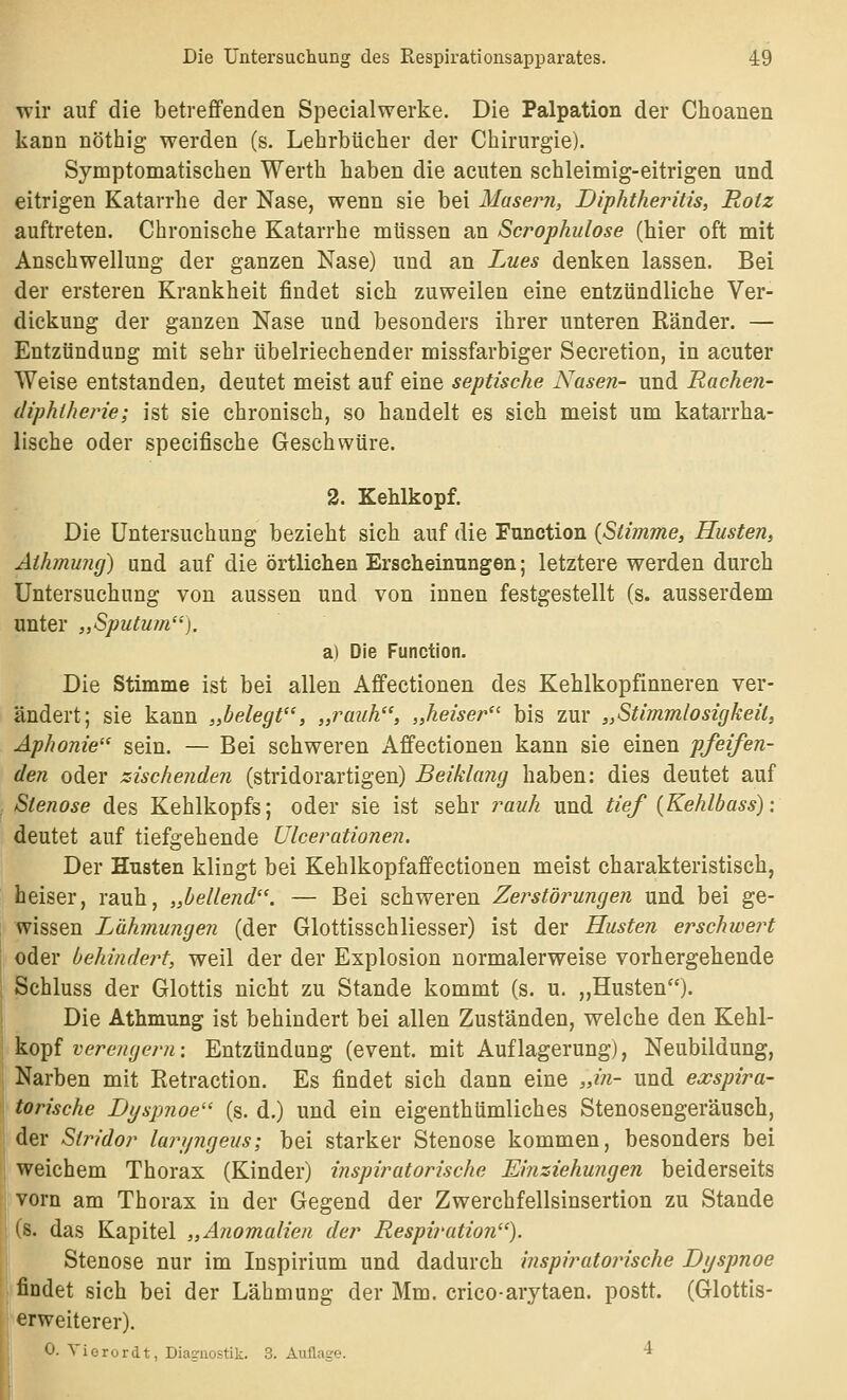 •wir auf die betrefiPenden Specialwerke. Die Palpation der Choanen kann nöthig werden (s. Lehrbücher der Chirurgie). Symptomatischen Werth haben die acuten schleimig-eitrigen und eitrigen Katarrhe der Nase, wenn sie bei Masern, Diphtheritis, Rotz auftreten. Chronische Katarrhe müssen an Scrophulose (hier oft mit Anschwellung der ganzen Nase) und an Lues denken lassen. Bei der ersteren Krankheit findet sich zuweilen eine entzündliche Ver- dickung der ganzen Nase und besonders ihrer unteren Ränder. — Entzündung mit sehr übelriechender missfarbiger Secretion, in acuter Weise entstanden, deutet meist auf eine septische Nasen- und Rachen- diphtherie; ist sie chronisch, so handelt es sich meist um katarrha- lische oder specifische Geschwüre. 2. Kehlkopf. Die Untersuchung bezieht sich auf die Function {Stimme, Husten, Athmung) und auf die örtlichen Erscheinungen; letztere werden durch Untersuchung von aussen und von innen festgestellt (s. ausserdem unter „Sputum). a) Die Function. Die Stimme ist bei allen Affectionen des Kehlkopfinneren ver- ändert; sie kann „belegt, „rauh, „heiser bis zur „Stimmlosigkeil, Aphonie sein. — Bei schweren Affectionen kann sie einen pfeifen- den oder zischenden (stridorartigen) Beiklang haben: dies deutet auf Stenose des Kehlkopfs; oder sie ist sehr rauh und tief {Kehlbass): deutet auf tiefgehende Ulcerationen. Der Husten klingt bei Kehlkopfaffectionen meist charakteristisch, heiser, rauh, „bellend. — Bei schweren Zerstörungen und bei ge- wissen Lähmungen (der Glottisschliesser) ist der Husten erschwert oder behindert, weil der der Explosion normalerweise vorhergehende Schluss der Glottis nicht zu Stande kommt (s. u, „Husten)- Die Athmung ist behindert bei allen Zuständen, welche den Y^^ü^- ko^f vere?igern: Entzündung (event. mit Auflagerung), Neubildung, Narben mit Retraction. Es findet sich dann eine „in- und exspira- torische Dyspnoe (s. d.) und ein eigenthümliches Stenosengeräusch, j der Stridor lari/ngeus; bei starker Stenose kommen, besonders bei weichem Thorax (Kinder) inspiratorische Einziehungen beiderseits , vorn am Thorax in der Gegend der Zwerchfellsinsertion zu Stande (8. das Kapitel „Anomalien der Respiration). j Stenose nur im Inspirium und dadurch inspiratorische Di/spnoe findet sich bei der Lähmung der Mm. crico-arytaen. postt. (Glottis- erweiterer). 0. Yiorordt, Diagnostik. 3. Außage. 4