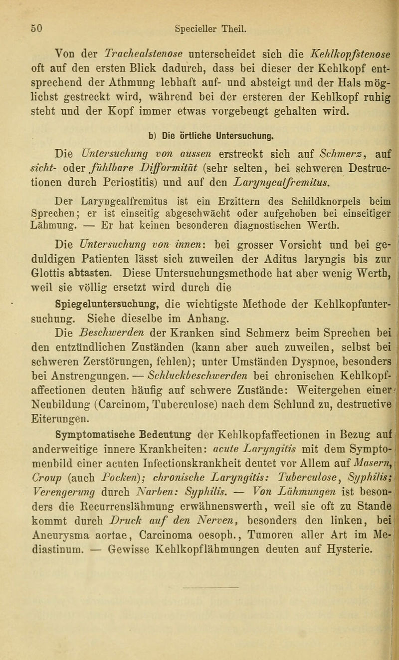 Von der Trachealstenose unterscheidet sich die Kehlkoffstenose oft auf den ersten Blick dadurch, dass bei dieser der Kehlkopf ent- sprechend der Athmung lebhaft auf- und absteigt und der Hals mög- lichst gestreckt wird, während bei der ersteren der Kehlkopf ruhig steht und der Kopf inimer etwas vorgebeugt gehalten wird. b) Die örtliche Untersuchung. Die Untersuchung von aussen erstreckt sich auf Schmers, auf sieht- oder fühlbare Difformität (sehr selten, bei schweren Destruc- tionen durch Periostitis) und auf den Laryjigealfremitus. Der Laryngealfremitus ist ein Erzittern des Schildknorpels beim Sprechen; er ist einseitig abgeschwächt oder aiifgehoben bei einseitiger Lähmung. — Er hat keinen besonderen diagnostischen Wertb. Die Untersuchung von innen: bei grosser Vorsicht und bei ge- duldigen Patienten lässt sich zuweilen der Aditus laryngis bis zur Glottis abtasten. Diese Untersuchungsmethode hat aber wenig Werth, weil sie völlig ersetzt wird durch die Spiegeluntersuchimg, die wichtigste Methode der Kehlkopfunter- suchung. Siehe dieselbe im Anhang. Die Beschwerden der Kranken sind Schmerz beim Sprechen bei den entzündlichen Zuständen (kann aber auch zuweilen, selbst bei schweren Zerstörungen, fehlen); unter Umständen Dyspnoe, besonders bei Anstrengungen. — Schluckbeschwerden bei chronischen Kehlkopf- affectionen deuten häufig auf schwere Zustände: Weitergehen einerJ Neubildung (Carcinom, Tuberculose) nach dem Schlund zu, destructive Eiterungen. Symptomatische Bedeutung der Kehlkopfaffectionen in Bezug auf anderweitige innere Krankheiten: acute Laryngitis mit dem Sympto- menbild einer acuten Infectionskrankheit deutet vor Allem auf Masern^ Croup (auch Pocken); chronische Laryngitis: Tuberculose, Syphilis; Verengerung durch Narben: Syphilis. — Von T^ühmungen ist beson- ders die Recurrenslähmung erwähnenswerth, weil sie oft zu Stande kommt durch Druck auf den Nerven, besonders den linken, bei Aneurysma aortae, Carcinoma oesoph., Tumoren aller Art im Me- diastinum. — Gewisse Kehlkopflähmungen deuten auf Hysterie.