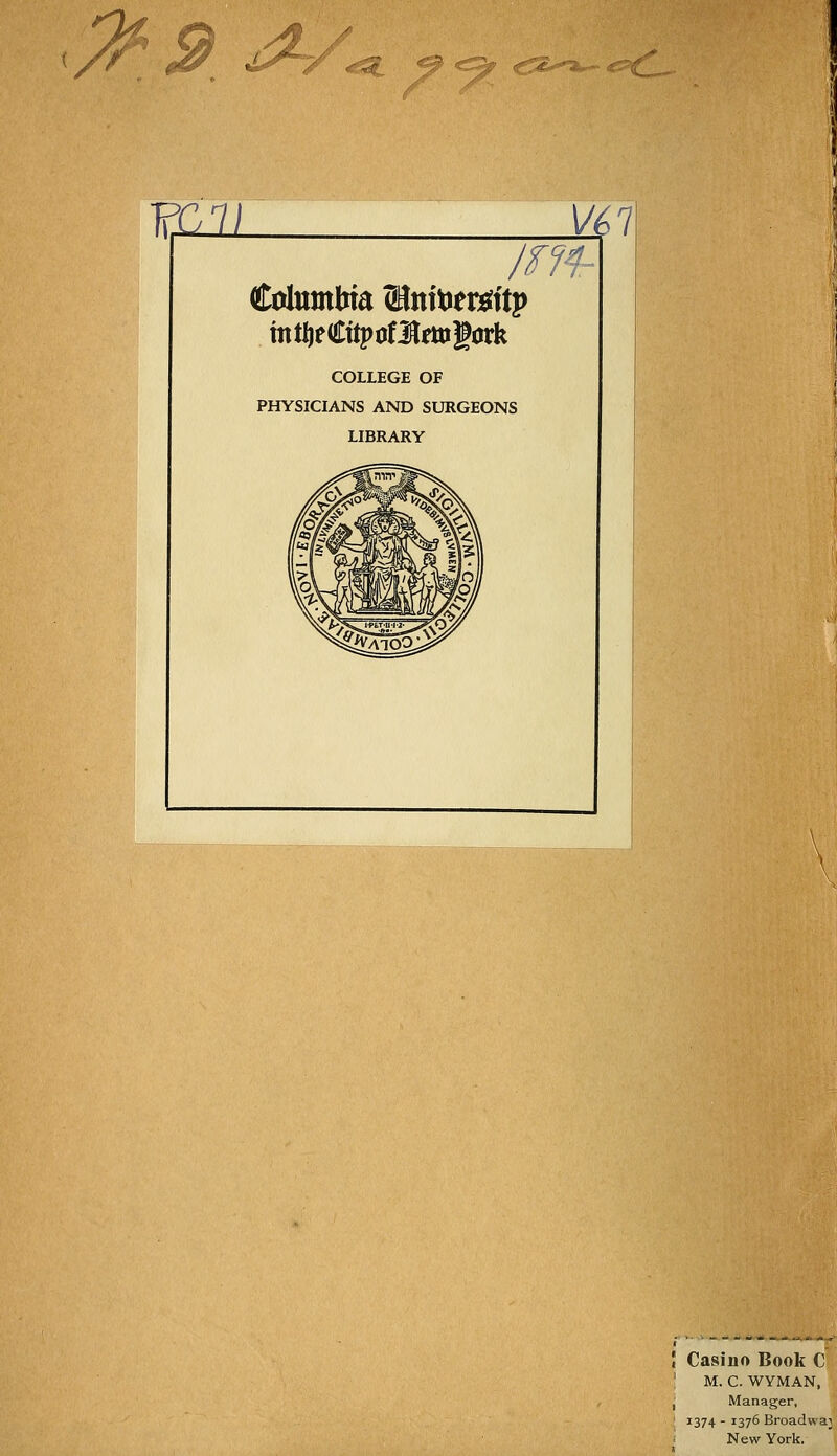 9 ^/^ €52--^*^ ^=^1^1, ?il21 4^7 /m- COLLEGE OF PHYSICIANS AND SURGEONS LIBRARY Casino Book C M. C. WYMAN, Manager, 1374 - 1376 Broadwaj New York.' I