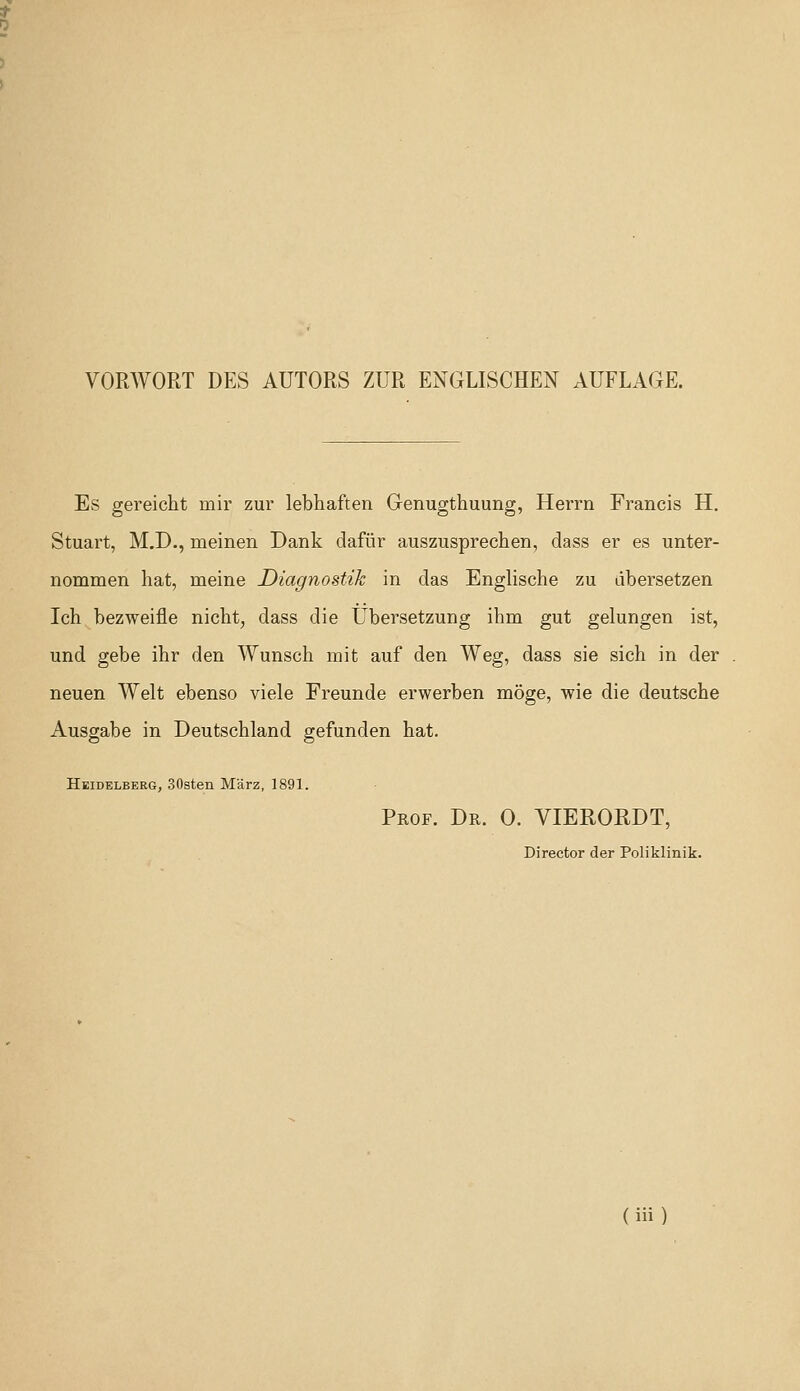 VORWORT DES AUTORS ZUR ENGLISCHEN AUFLAGE. Es gereicht mir zur lebhaften Genugthuung, Herrn Francis H. Stuart, M.D., meinen Dank daftir auszusprechen, dass er es unter- nommen hat, meine Diagnostik in das Englische zu dbersetzen Ich bezweifle nicht, dass die Ubersetzung ihm gut gelungen ist, und gebe ihr den Wunsch mit auf den Weg, dass sie sich in der neuen Welt ebenso viele Freunde erwerben moge, wie die deutsche Ausgabe in Deutschland gefunden bat. Heidelberg, SOsten M'arz, 1891. Prof. Dr. 0. VIERORDT, Director der Poliklinik.