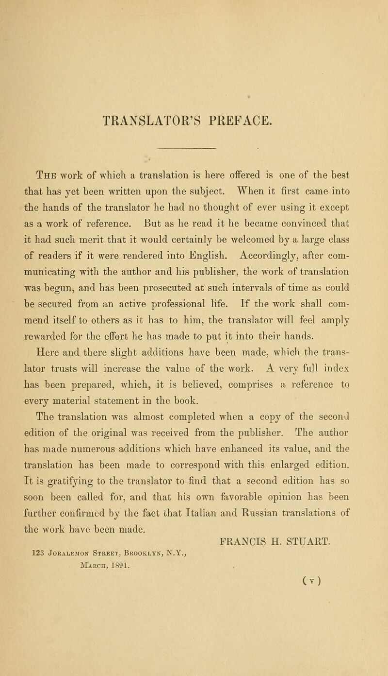 TRANSLATOR'S PREFACE. The work of which a translation is here offered is one of the best that has yet been written upon the subject. When it first came into the hands of the translator he had no thought of ever using it except as a work of reference. But as he read it he became convinced that it had such merit that it would certainly be welcomed by a large class of readers if it were rendered into English. Accordingly, after com- municating with the author and his publisher, the work of translation was begun, and has been prosecuted at such intervals of time as could be secured from an active professional life. If the work shall com- mend itself to others as it has to him, the translator will feel amply rewarded for the effort he has made to put it into their hands. Here and there slight additions have been made, which the trans- lator trusts will increase the value of the work. A very full index has been prepared, which, it is believed, comprises a reference to every material statement in the book. The translation was almost completed when a copy of the second edition of the original Avas received from the publisher. The author has made numerous additions which have enhanced its value, and the translation has been made to correspond with this enlarged edition. It is gratifying to the translator to find that a second edition has so soon been called for, and that his own favorable opinion has been further confirmed by the fact that Italian and Russian translations of the work have been made. FRANCIS H. STUART. 123 JoRALEMON Street, Brooklyn, N.Y., March, 1891.