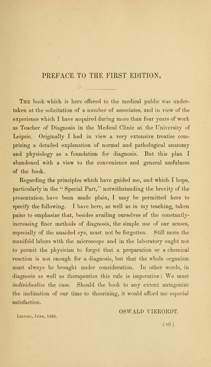 PREFACE TO THE FIRST EDITION. The book which is here offered to the medical public was under- taken at the solicitation of a number of associates, and in view of the experience which I have acquired during more than four years of work as Teacher of Diagnosis in the Medical Clinic at the University of Leipsic. Originally I had in view a very extensive treatise com- prising a detailed explanation of normal and pathological anatomy and physiology as a foundation for diagnosis. But this plan I abandoned with a view to the convenience and general usefulness of the book. Regarding the principles which have guided me, and which I hope, particularly in the Special Part, notwithstanding the brevity of the presentation, have been made plain, I may be permitted here to specify the following. I have here, as well as in my teaching, taken pains to emphasize that, besides availing ourselves of the constantly- increasing finer methods of diagnosis, the simple use of our senses, especially of the unaided eye, must not be forgotten. Still more the manifold labors with the microscope and in the laboratory ought not to permit the physician to forget that a preparation or a chemical reaction is not enough for a diagnosis, but that the whole organism must always be brought under consideration. In other words, in diagnosis as well as therapeutics this rule is imperative: We must individualize the case. Should the book to any extent antagonize the inclination of our time to theorizing, it would afford me especial satisfaction. OSWALD VIERORDT. Leipsic, June^ 1888.