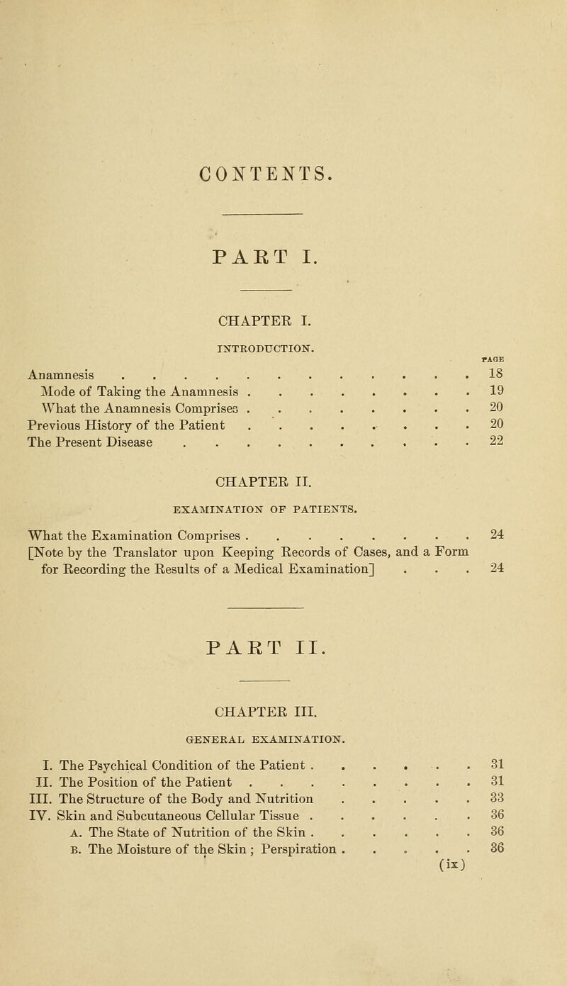 CO:^TENTS. PART I, CHAPTER I. INTRODUCTION. rAGE Anamnesis ............ 18 Mode of Taking the Anamnesis 19 What the Anamnesis Comprises .20 Previous History of the Patient ... 20 The Present Disease . 22 CHAPTER II. EXAMINATION OF PATIENTS, What the Examination Comprises . 24 [Note by the Translator upon Keeping Records of Cases, and a Form for Recording the Results of a Medical Examination] ... 24 PART II CHAPTER III. GENERAL EXAMINATION I. The Psychical Condition of the Patient . II. The Position of the Patient III. The Structure of the Body and Nutrition IV. Skin and Subcutaneous Cellular Tissue . A. The State of Nutrition of the Skin . B. The Moisture of the Skin ; Perspiration 31 31 33 36 36 36