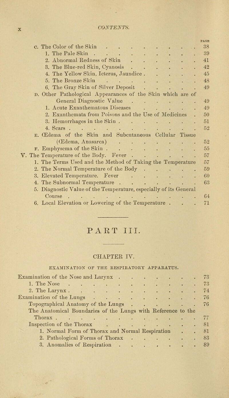 PAGE C. The Color of the Skin 38 1. The Pale Skin 39 2. Abnormal Redness of Skin 41 3. The Blue-red Skin, Cyanosis 42 4. The Yellow Skin, Icterus, Jaundice 45 5. The Bronze Skin 48 6. The Cray Skin of Silver Deposit ..... 49 D. Other Pathological Appearances of the Skin which are of General Diagnostic Value 49 1. Acute Exanthematous Diseases . . ... 49 2. Exanthemata from Poisons and the Use of Medicines . 50 3. Hemorrhages in the Skin 51 4. Scars 52 E. CEdema of the Skin and Subcutaneous Cellular Tissue (CEdema, Anasarca) ....... 52 F. Emphysema of the Skin 55 V. The Temperature of the Body. Fever 57 1. The Terms Used and the Method of Taking the Temperature 57 2. The Normal Temperature of the Body . . ... 59 3. Elevated Temperature. Fever . . . . . .60 4. The Subnormal Temperature . , . . . . .63 5. Diagnostic Value of the Temperature, especially of its General Course 64 6. Local Elevation or Lowering of the Temperature ... 71 PART III. CHAPTER IV. EXAMINATION OF THE RESPIRATORY APPARATUS. Examination of the Nose and Larynx 73 1. The Nose 73 2. The Larynx . 74 Examination of the Lungs . 76 Topographical Anatomy of the Lungs 76 The Anatomical Boundaries of the Lungs with Reference to the Thorax 77 Inspection of the Thorax 81 1. Normal Form of Thorax and Normal Respiration . . 81 2. Pathological Forms of Thorax 83 3. Anomalies of Respiration ... , ... 89