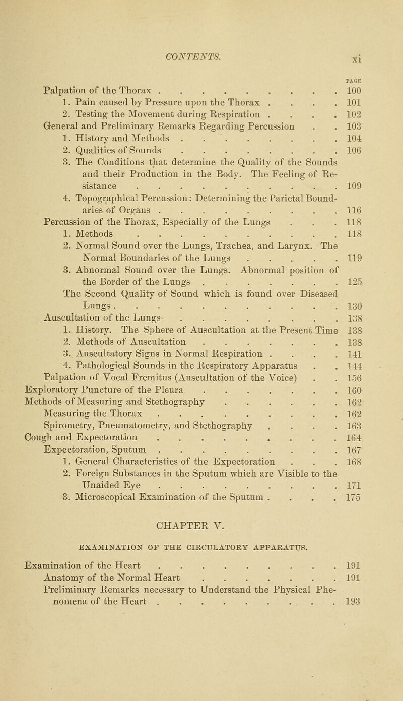 PACE Palpation of the Thorax 100 1. Pain caused by Pressure upon the Thorax .... 101 2. Testing the Movement during Respiration .... 102 General and Preliminary Remarks Regarding Percussion . . 103 1. History and Methods 104 2. Qualities of Sounds 106 3. The Conditions that determine the Quality of the Sounds and their Production in the Body. The Feeling of Re- sistance .......... 109 4. Topographical Percussion: Determining the Parietal Bound- aries of Organs ......... 116 Percussion of the Thorax, Especially of the Lungs . . . 118 1. Methods 118 2. Normal Sound over the Lungs, Trachea, and Larynx. The Normal Boundaries of the Lungs 119 3. Abnormal Sound over the Lungs. Abnormal position of the Border of the Lungs 125 The Second Quality of Sound which is found over Diseased Lungs 130 Auscultation of the Lungs- 138 1. History. The Sphere of Auscultation at the Present Time 138 2. Methods of Auscultation 138 3. Auscultatory Signs in Normal Respiration .... 141 4. Pathological Sounds in the Respiratory Apparatus . . 144 Palpation of Vocal Fremitus (Auscultation of the Voice) . . 156 Exploratory Puncture of the Pleura 160 Methods of Measuring and Stethography 162 Measuring the Thorax 162 Spirometry, Pneumatometry, and Stethography .... 163 Cough and Expectoration 164 Expectoration, Sputum 167 1. General Characteristics of the Expectoration . . . 168 2. Foreign Substances in the Sputum which are Visible to the Unaided Eye 171 3. Microscopical Examination of the Sputum .... 175 CHAPTER V. EXAMINATION OF THE CIECULATOEY APPARATUS. Examination of the Heart 191 Anatomy of the Normal Heart 191 Preliminary Remarks necessary to Understand the Physical Phe- nomena of the Heart 193