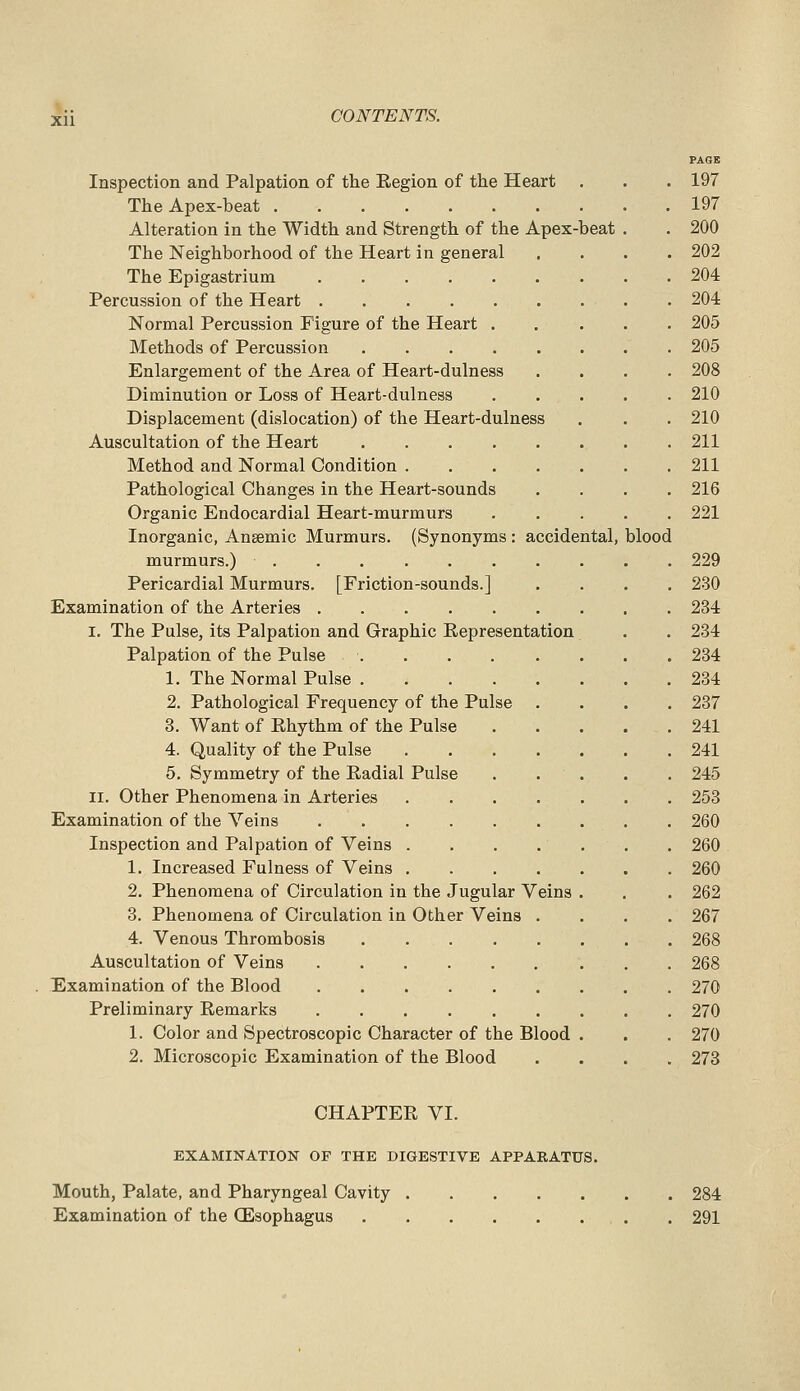 PAOB Inspection and Palpation of the Region of the Heart . . . 197 The Apex-beat 197 Alteration in the Width and Strength of the Apex-beat . . 200 The Neighborhood of the Heart in general .... 202 The Epigastrium 204 Percussion of the Heart 204 Normal Percussion Figure of the Heart 205 Methods of Percussion 205 Enlargement of the Area of Heart-dulness .... 208 Diminution or Loss of Heart-dulness 210 Displacement (dislocation) of the Heart-dulness . . . 210 Auscultation of the Heart 211 Method and Normal Condition 211 Pathological Changes in the Heart-sounds .... 216 Organic Endocardial Heart-murmurs 221 Inorganic, Anaemic Murmurs. (Synonyms : accidental, blood murmurs.) 229 Pericardial Murmurs. [Friction-sounds.] .... 230 Examination of the Arteries 234 I. The Pulse, its Palpation and Graphic Representation . . 234 Palpation of the Pulse 234 1. The Normal Pulse 234 2. Pathological Frequency of the Pulse .... 237 3. Want of Rhythm of the Pulse 241 4. Quality of the Pulse 241 6. Symmetry of the Radial Pulse . . . . . 245 II. Other Phenomena in Arteries 253 Examination of the Veins 260 Inspection and Palpation of Veins 260 1. Increased Fulness of Veins 260 2. Phenomena of Circulation in the Jugular Veins . . . 262 3. Phenomena of Circulation in Other Veins .... 267 4. Venous Thrombosis 268 Auscultation of Veins 268 Examination of the Blood 270 Preliminary Remarks 270 1. Color and Spectroscopic Character of the Blood . . . 270 2. Microscopic Examination of the Blood .... 273 CHAPTER VI. EXAMINATION OF THE DIGESTIVE APPARATUS. Mouth, Palate, and Pharyngeal Cavity 284 Examination of the CEsophagus . 291