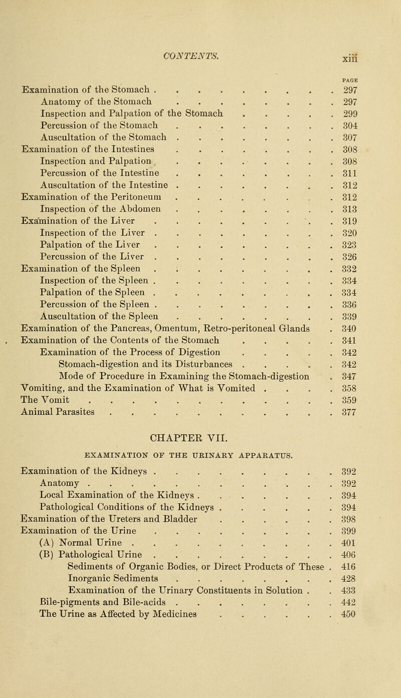 PAGE Examination of the Stomach 297 Anatomy of the Stomach 297 Inspection and Palpation of the Stomach 299 Percussion of the Stomach . 304 Auscultation of the Stomach 307 Examination of the Intestines . ....... 308 Inspection and Palpation . . . . . . . . 308 Percussion of the Intestine 311 Auscultation of the Intestine 312 Examination of the Peritoneum . . . . . . . 312 Inspection of the Abdomen 313 Examination of the Liver \ . 319 Inspection of the Liver 320 Palpation of the Liver . 323 Percussion of the Liver 326 Examination of the Spleen 332 Inspection of the Spleen 334 Palpation of the Spleen 334 Percussion of the Spleen 336 Auscultation of the Spleen 339 Examination of the Pancreas, Omentum, Retro-peritoneal Glands . 340 Examination of the Contents of the Stomach 341 Examination of the Process of Digestion 342 Stomach-digestion and its Disturbances 342 Mode of Procedure in Examining the Stomach-digestion . 347 Vomiting, and the Examination of What is Vomited .... 358 The Vomit 359 Animal Parasites 377 CHAPTER VII. EXAMINATION OF THE URINARY APPARATUS. Examination of the Kidneys 392 Anatomy 392 Local Examination of the Kidneys 394 Pathological Conditions of the Kidneys 394 Examination of the Ureters and Bladder 398 Examination of the Urine 399 (A) Normal Urine 401 (B) Pathological Urine 406 Sediments of Organic Bodies, or Direct Products of These . 416 Inorganic Sediments 428 Examination of the Urinary Constituents in Solution . . 433 Bile-pigments and Bile-acids 442 The Urine as Affected by Medicines 460