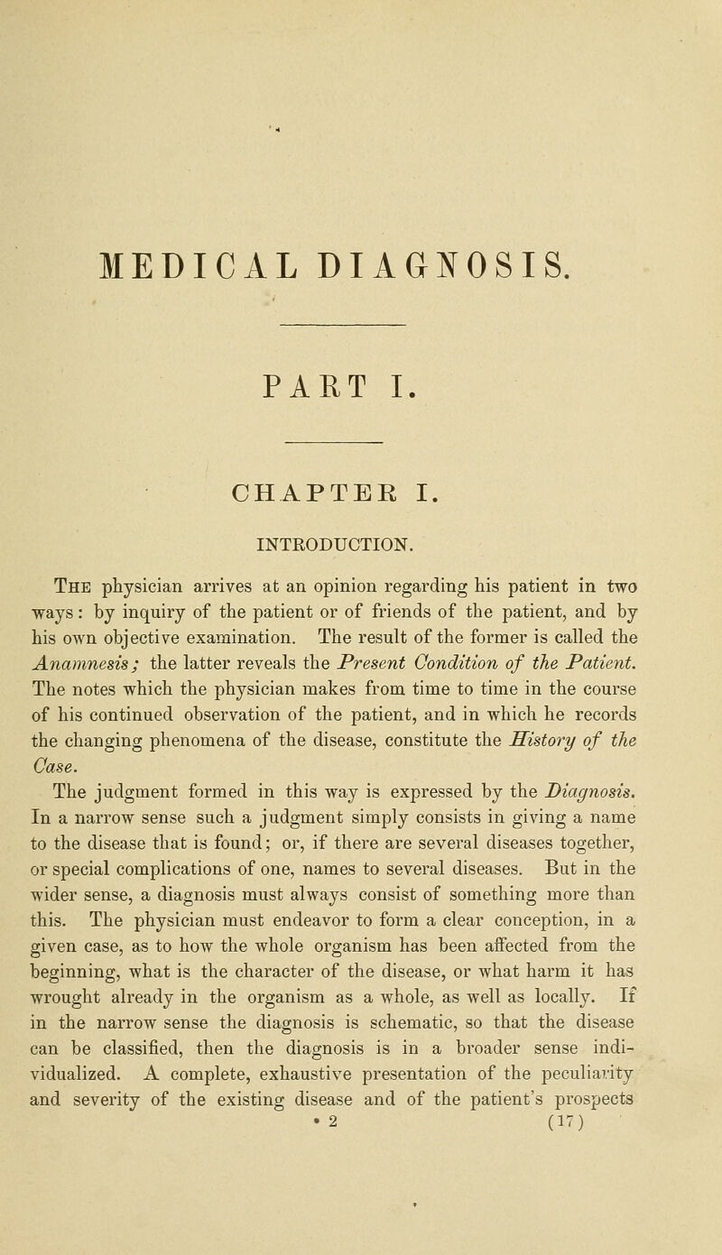 MEDICAL DIAGNOSIS. PART I. CHAPTER I. INTRODUCTION. The physician arrives at an opinion regarding his patient in two ways: by inquiry of the patient or of friends of the patient, and by his own objective examination. The result of the former is called the Anamnesis; the latter reveals the Present Condition of the Patient. The notes which the physician makes from time to time in the course of his continued observation of the patient, and in which he records the changing phenomena of the disease, constitute the History of the Case. The judgment formed in this way is expressed by the Diagnosis. In a narrow sense such a judgment simply consists in giving a name to the disease that is found; or, if there are several diseases together, or special complications of one, names to several diseases. But in the wider sense, a diagnosis must always consist of something more than this. The physician must endeavor to form a clear conception, in a given case, as to how the whole organism has been affected from the beginning, what is the character of the disease, or what harm it has wrought already in the organism as a whole, as well as locally. If in the narrow sense the diagnosis is schematic, so that the disease can be classified, then the diagnosis is in a broader sense indi- vidualized. A complete, exhaustive presentation of the peculiarity and severity of the existing disease and of the patient's prospects