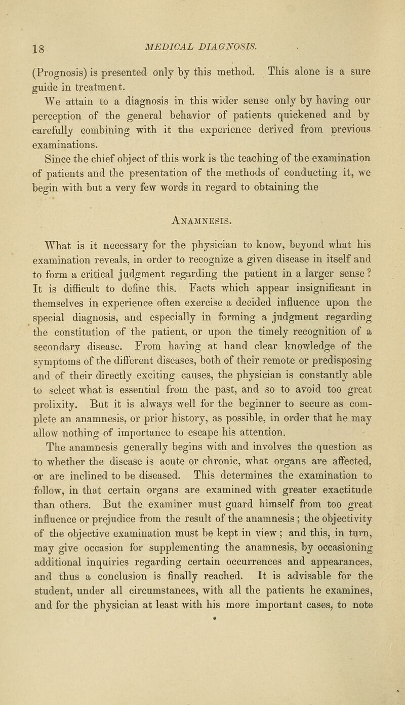 (Prognosis) is presented only by this method. This alone is a sure guide in treatment. We attain to a diagnosis in this wider sense only by having our perception of the general behavior of patients quickened and by carefully combining with it the experience derived from previous examinations. Since the chief object of this work is the teaching of the examination of patients and the presentation of the methods of conducting it, we begin with but a very few words in regard to obtaining the Anamnesis. What is it necessary for the physician to know, beyond what his examination reveals, in order to recognize a given disease in itself and to form a critical judgment regarding the patient in a larger sense ? It is difficult to define this. Facts which appear insignificant in themselves in experience often exercise a decided influence upon the special diagnosis, and especially in forming a judgment regarding the constitution of the patient, or upon the timely recognition of a secondary disease. From having at hand clear knowledge of the symptoms of the different diseases, both of their remote or predisposing and of their directly exciting causes, the physician is constantly able to select what is essential from the past, and so to avoid too great prolixity. But it is always well for the beginner to secure as com- plete an anamnesis, or prior history, as possible, in order that he may allow nothing of importance to escape his attention. The anamnesis generally begins with and involves the question as to whether the disease is acute or chronic, what organs are affected, or are inclined to be diseased. This determines the examination to follow, in that certain organs are examined with greater exactitude than others. But the examiner must guard himself from too great influence or prejudice from the result of the anamnesis ; the objectivity of the objective examination must be kept in view; and this, in turn, may give occasion for supplementing the anamnesis, by occasioning additional inquiries regarding certain occurrences and appearances, and thus a conclusion is finally reached. It is advisable for the student, under all circumstances, with all the patients he examines, and for the physician at least with his more important cases, to note