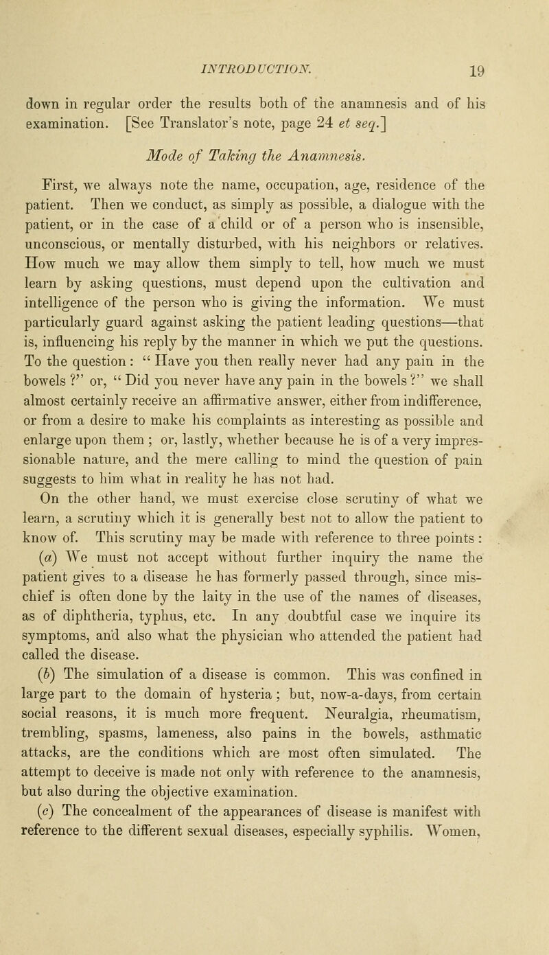down in regular order the results both of the anamnesis and of his examination. [See Translator's note, page 24 et seq.~\ Mode of Tahing the Anam^iesis. First, we always note the name, occupation, age, residence of the patient. Then we conduct, as simply as possible, a dialogue with the patient, or in the case of a child or of a person who is insensible, unconscious, or mentally disturbed, with his neighbors or relatives. How much we may allow them simply to tell, how much we must learn by asking questions, must depend upon the cultivation and intelligence of the person who is giving the information. We must particularly guard against asking the patient leading questions—that is, influencing his reply by the manner in which we put the questions. To the question:  Have you then really never had any pain in the bowels ? or,  Did you never have any pain in the bowels? we shall almost certainly receive an affirmative answer, either from indiiference, or from a desire to make his complaints as interesting as possible and enlarge upon them ; or, lastly, whether because he is of a very impres- sionable nature, and the mere calling to mind the question of pain suggests to him what in reality he has not had. On the other hand, we must exercise close scrutiny of what we learn, a scrutiny which it is generally best not to allow the patient to know of. This scrutiny may be made with reference to three points: (a) We must not accept without further inquiry the name the patient gives to a disease he has formerly passed through, since mis- chief is often done by the laity in the use of the names of diseases, as of diphtheria, typhus, etc. In any doubtful case we inquire its symptoms, and also what the physician who attended the patient had called the disease. (b) The simulation of a disease is common. This was confined in large part to the domain of hysteria; but, now-a-days, from certain social reasons, it is much more frequent. Neuralgia, rheumatism, trembling, spasms, lameness, also pains in the bowels, asthmatic attacks, are the conditions which are most often simulated. The attempt to deceive is made not only with reference to the anamnesis, but also during the objective examination. ((?) The concealment of the appearances of disease is manifest with reference to the different sexual diseases, especially syphilis. Women,