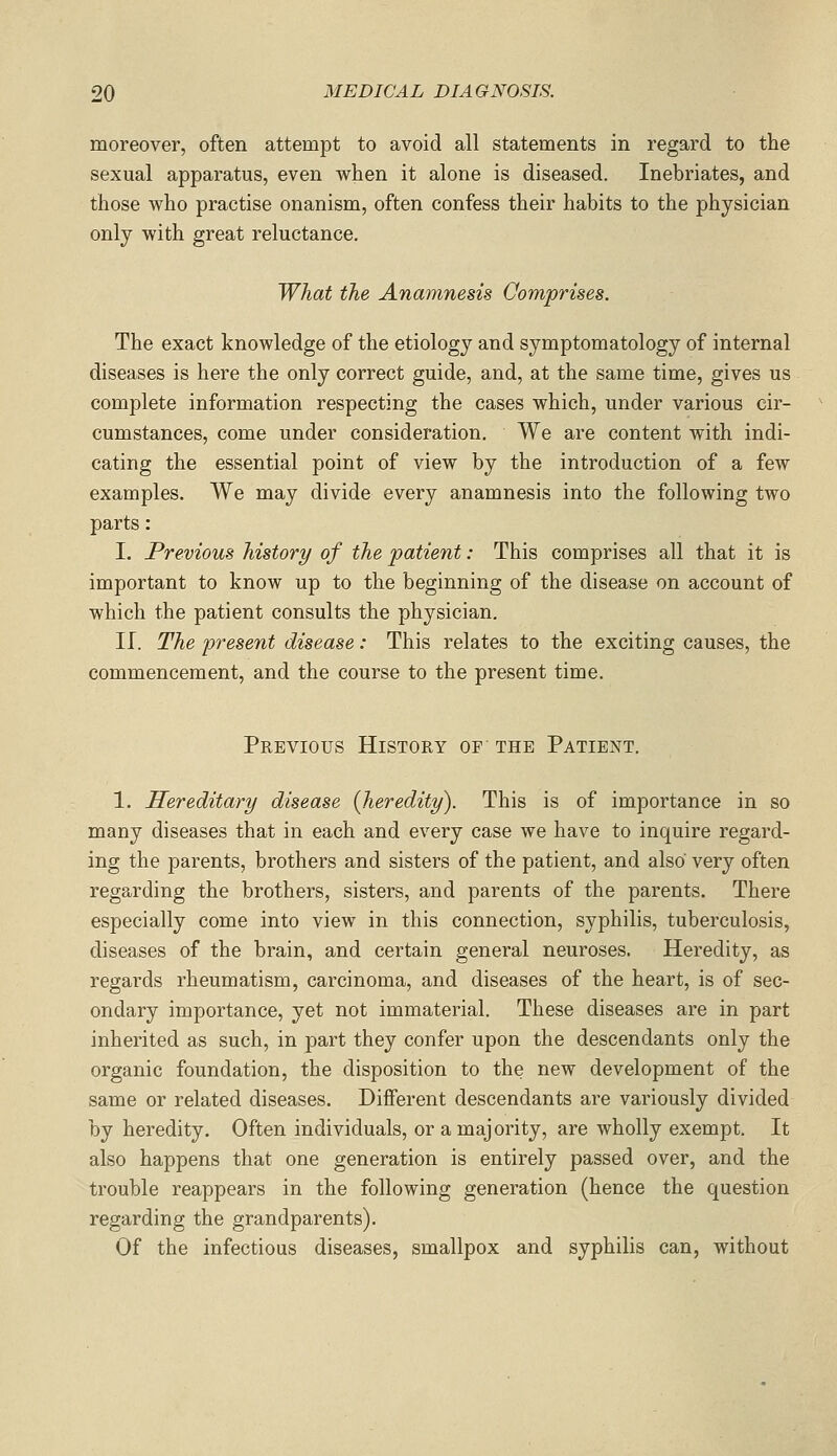 moreover, often attempt to avoid all statements in regard to the sexual apparatus, even when it alone is diseased. Inebriates, and those who practise onanism, often confess their habits to the physician only with great reluctance. What the Anamnesis Comprises. The exact knowledge of the etiology and symptomatology of internal diseases is here the only correct guide, and, at the same time, gives us complete information respecting the cases which, under various cir- cumstances, come under consideration. We are content with indi- cating the essential point of view by the introduction of a few examples. We may divide every anamnesis into the following two parts: I. Previous history of the patient: This comprises all that it is important to know up to the beginning of the disease on account of which the patient consults the physician. II. The present disease: This relates to the exciting causes, the commencement, and the course to the present time. Previous History of the Patient. 1. Hereditary disease {heredity). This is of importance in so many diseases that in each and every case we have to inquire regard- ing the parents, brothers and sisters of the patient, and also very often regarding the brothers, sisters, and parents of the parents. There especially come into view in this connection, syphilis, tuberculosis, diseases of the brain, and certain general neuroses. Heredity, as regards rheumatism, carcinoma, and diseases of the heart, is of sec- ondary importance, yet not immaterial. These diseases are in part inherited as such, in part they confer upon the descendants only the organic foundation, the disposition to the new development of the same or related diseases. Different descendants are variously divided by heredity. Often individuals, or a majority, are wholly exempt. It also happens that one generation is entirely passed over, and the trouble reappears in the following generation (hence the question regarding the grandparents). Of the infectious diseases, smallpox and syphilis can, without