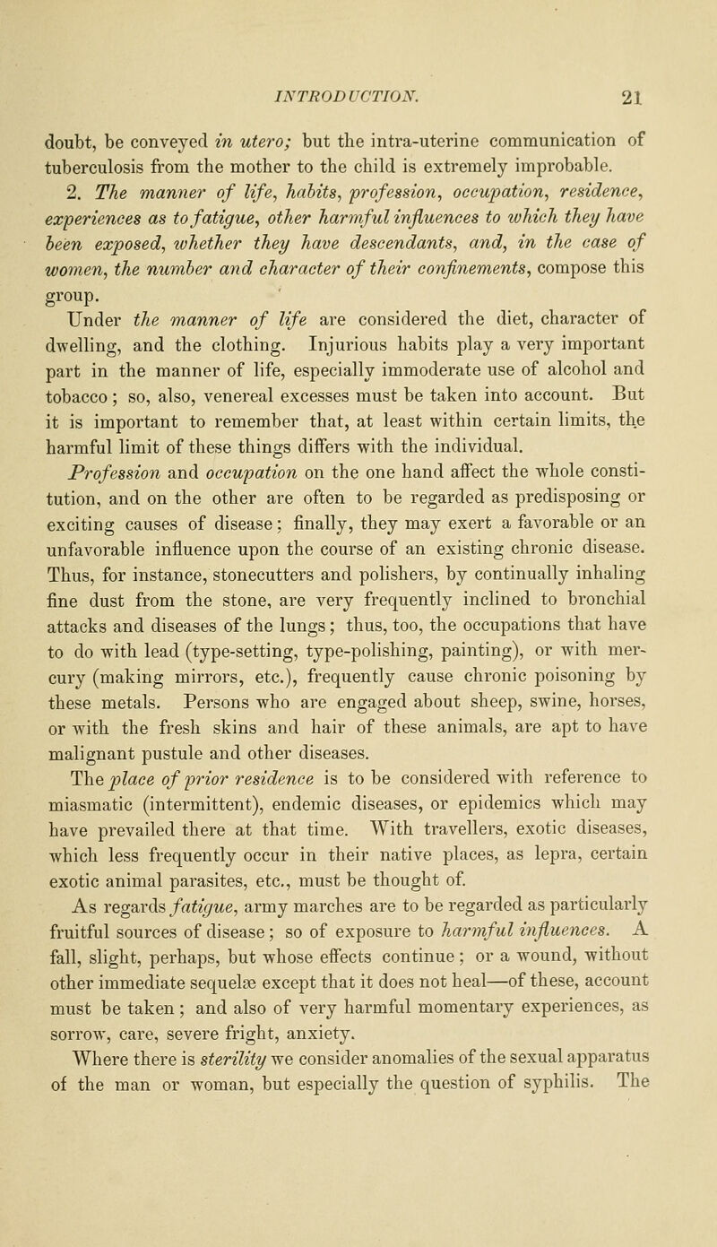 doubt, be conveyed in utero; but the intra-uterine communication of tuberculosis from the mother to the child is extremely improbable. 2. The manner of life, habits, profession, occupation, residence, experiences as to fatigue^ other harmful influences to which they have been exposed, whether they have descendants, and, in the case of women, the number and character of their confinements, compose this group. Under the manner of life are considered the diet, character of dwelling, and the clothing. Injurious habits play a very important part in the manner of life, especially immoderate use of alcohol and tobacco ; so, also, venereal excesses must be taken into account. But it is important to remember that, at least within certain limits, the harmful limit of these things differs with the individual. Profession and occupation on the one hand affect the whole consti- tution, and on the other are often to be regarded as predisposing or exciting causes of disease; finally, they may exert a favorable or an unfavorable influence upon the course of an existing chronic disease. Thus, for instance, stonecutters and polishers, by continually inhaling fine dust from the stone, are very frequently inclined to bronchial attacks and diseases of the lungs; thus, too, the occupations that have to do with lead (type-setting, type-polishing, painting), or with mer- cury (making mirrors, etc.), frequently cause chronic poisoning by these metals. Persons who are engaged about sheep, swine, horses, or with the fresh skins and hair of these animals, are apt to have malignant pustule and other diseases. The place of prior residence is to be considered with reference to miasmatic (intermittent), endemic diseases, or epidemics which may have prevailed there at that time. With travellers, exotic diseases, which less frequently occur in their native places, as lepra, certain exotic animal parasites, etc., must be thought of As regards fatigue, army marches are to be regarded as particularly fruitful sources of disease; so of exposure to harmful influences. A fall, slight, perhaps, but whose effects continue; or a wound, without other immediate sequelae except that it does not heal—of these, account must be taken ; and also of very harmful momentary experiences, as sorrow, care, severe fright, anxiety. Where there is sterility we consider anomalies of the sexual apparatus of the man or woman, but especially the question of syphilis. The