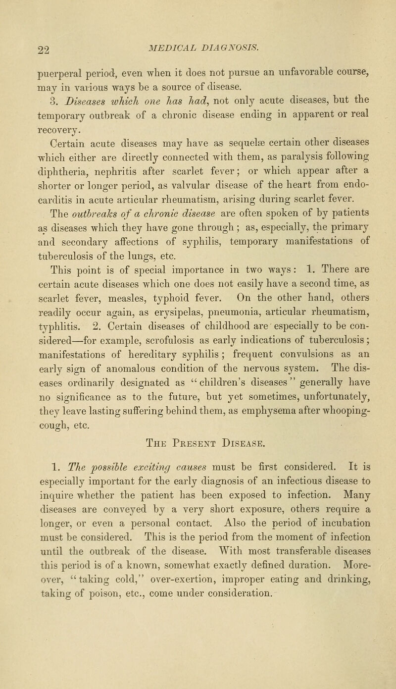 puerperal period, even when it does not pursue an unfavorable course, may in various ways be a source of disease. 3. Diseases which one has had, not only acute diseases, but the temporary outbreak of a chronic disease ending in apparent or real recovery. Certain acute diseases may have as sequelae certain other diseases which either are directly connected with them, as paralysis following diphtheria, nephritis after scarlet fever; or which appear after a shorter or longer period, as valvular disease of the heart from endo- carditis in acute articular rheumatism, arising during scarlet fever. The outbreaks of a chronic disease are often spoken of by patients as diseases which they have gone through ; as, especially, the primary and secondary affections of syphilis, temporary manifestations of tuberculosis of the lungs, etc. This point is of special importance in two ways: 1. There are certain acute diseases which one does not easily have a second time, as scarlet fever, measles, typhoid fever. On the other hand, others readily occur again, as erysipelas, pneumonia, articular rheumatism, typhlitis. 2. Certain diseases of childhood are' especially to be con- sidered—for example, scrofulosis as early indications of tuberculosis; manifestations of hereditary syphilis; frequent convulsions as an early sign of anomalous condition of the nervous system. The dis- eases ordinarily designated as children's diseases generally have no significance as to the future, but yet sometimes, unfortunately, they leave lasting suffering behind them, as emphysema after whooping- cough, etc. The Present Disease. 1. The possible exciting causes must be first considered. It is especially important for the early diagnosis of an infectious disease to inquire whether the patient has been exposed to infection. Many diseases are conveyed by a very short exposure, others require a longer, or even a personal contact. Also the period of incubation must be considered. This is the period from the moment of infection until the outbreak of the disease. With most transferable diseases this period is of a known, somewhat exactly defined duration. More- over, taking cold, over-exertion, improper eating and drinking, taking of poison, etc., come under consideration.