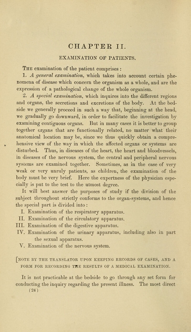 CHAPTER II. EXAMINATION OF PATIENTS. The examination of the patient comprises : 1. A general examination, which takes into account certain phe- nomena of disease which concern the organism as a whole, and are the expression of a pathological change of the whole organism. 2. A special examination, which inquires into the different regions and organs, the secretions and excretions of the body. At the bed- side we generally proceed in such a way that, beginning at the head, we gradually go downward, in order to facilitate the investigation by examining contiguous organs. But in many cases it is better to group together organs that are functionally related, no matter what their anatomical location may be, since we thus quickly obtain a compre- hensive view of the way in which the affected organs or systems are disturbed. Thus, in diseases of the heart, the heart and bloodvessels, in diseases of the nervous system, the central and peripheral nervous systems are examined together. Sometimes, as in the case of very weak or very unruly patients, as children, the examination of the body must be very brief. Here the expertness of the physician espe- cially is put to the test to the utmost degree. It will best answer the purposes of study if the division of the subject throughout strictly conforms to the organ-systems, and hence the special part is divided into : I. Examination of the respiratory apparatus. II. Examination of the circulatory apparatus. III. Examination of the digestive apparatus. IV. Examination of the urinary apparatus, including also in part the sexual apparatus. V. Examination of the nervous system. [note by the translator upon keeping records of cases, and a form for recording the results of a medical examination. It is not practicable at the bedside to go through any set form for conducting the inquiry regarding the present illness. The most direct