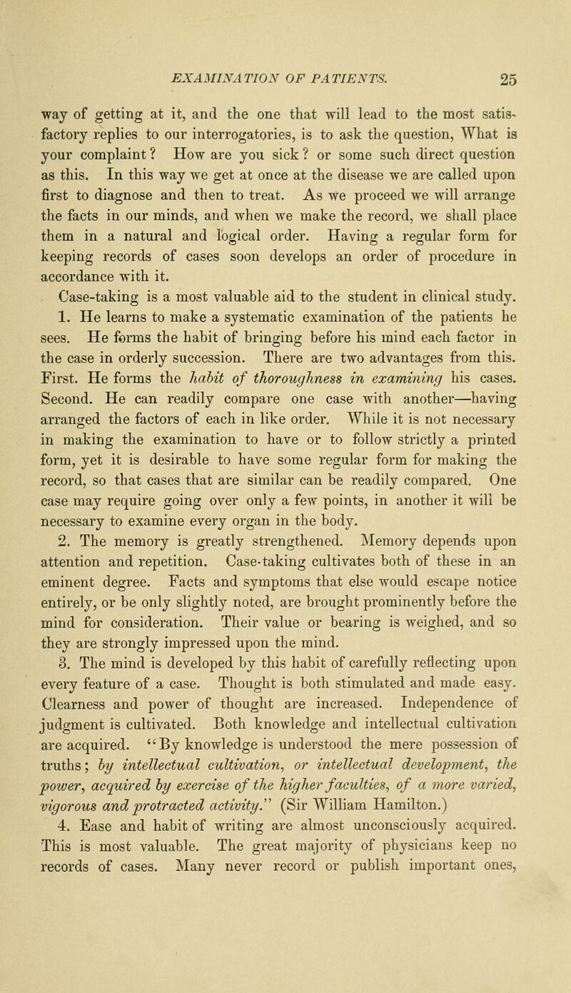 way of getting at it, and the one that will lead to the most satis- factory replies to our interrogatories, is to ask the question, What is your complaint ? How are you sick ? or some such direct question as this. In this way we get at once at the disease we are called upon first to diagnose and then to treat. As we proceed we will arrange the facts in our minds, and when we make the record, we shall place them in a natural and logical order. Having a regular form for keeping records of cases soon develops an order of procedure in accordance with it. Case-taking is a most valuable aid to the student in clinical study. 1. He learns to make a systematic examination of the patients he sees. He forms the habit of bringing before his mind each factor in the case in orderly succession. There are two advantages from this. First. He forms the habit of thoroughness in examining his cases. Second. He can readily compare one case with another—having arranged the factors of each in like order. While it is not necessary in making the examination to have or to follow strictly a printed form, yet it is desirable to have some regular form for making the record, so that cases that are similar can be readily compared. One case may require going over only a few points, in another it will be necessary to examine every organ in the body. 2. The memory is greatly strengthened. Memory depends upon attention and repetition. Case-taking cultivates both of these in an eminent degree. Facts and symptoms that else would escape notice entirely, or be only slightly noted, are brought prominently before the mind for consideration. Their value or bearing is weighed, and so they are strongly impressed upon the mind. 3. The mind is developed by this habit of carefully reflecting upon every feature of a case. Thought is both stimulated and made easy. Clearness and power of thought are increased. Independence of judgment is cultivated. Both knowledge and intellectual cultivation are acquired.  By knowledge is understood the mere possession of truths; 5y intellectual cultivation, or intellectual development, the power, acquired hy exercise of the higher faculties, of a more varied, vigorous and protracted activity.'' (Sir William Hamilton.) 4. Ease and habit of writing are almost unconsciously acquired. This is most valuable. The great majority of physicians keep no records of cases. Many never record or publish important ones,