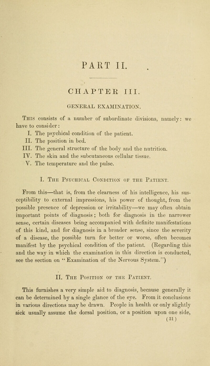 PART II. CHAPTER III. GENERAL EXAMINATION. This consists of a number of subordinate divisions, namely: we have to consider: I. The psychical condition of the patient. II. The position in bed. III. The general structure of the body and the nutrition. IV. The skin and the subcutaneous cellular tissue. V. The temperature and the pulse. I. The Psychical Condition of the Patient. From this—that is, from the clearness of his intelligence, his sus- ceptibility to external impressions, his power of thought, from the possible presence of depression or irritability—we may often obtain important points of diagnosis ; both for diagnosis in the narrower sense, certain diseases being accompanied with definite manifestations of this kind, and for diagnosis in a broader sense, since the severity of a disease, the possible turn for better or worse, often becomes manifest by the psychical condition of the patient. (Regarding this and the way in which the examination in this direction is conducted, see the section on  Examination of the Nervous System.) II. The Position of the Patient. This furnishes a very simple aid to diagnosis, because generally it can be determined by a single glance of the eye. From it conclusions in various directions may be drawn. People in health or only slightly sick usually assume the dorsal position, or a position upon one side,