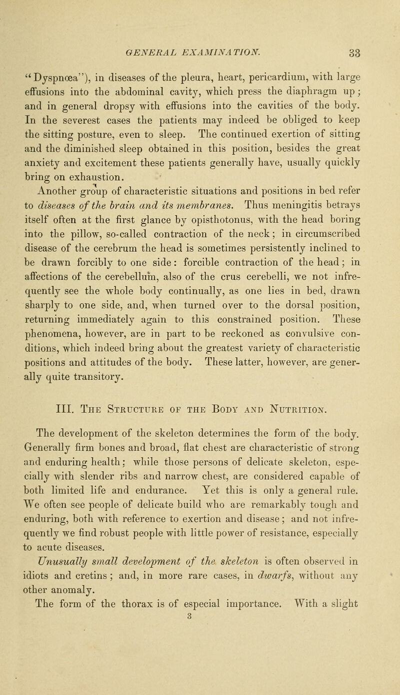 Dyspnoea), in diseases of the pleura, heart, pericardium, with large effusions into the abdominal cavity, which press the diaphragm up; and in general dropsy with effusions into the cavities of the body. In the severest cases the patients may indeed be obliged to keep the sitting posture, even to sleep. The continued exertion of sitting and the diminished sleep obtained in this position, besides the great anxiety and excitement these patients generally have, usually quickly bring on exhaustion. Another group of characteristic situations and positions in bed refer to diseases of the brain and its membranes. Thus meningitis betrays itself often at the first glance by opisthotonus, with the head boring into the pillow, so-called contraction of the neck; in circumscribed disease of the cerebrum the head is sometimes persistently inclined to be drawn forcibly to one side: forcible contraction of the head; in affections of the cerebellum, also of the crus cerebelli, we not infre- quently see the whole body continually, as one lies in bed, drawn, sharply to one side, and, when turned over to the dorsal position, returning immediately again to this constrained position. These phenomena, however, are in part to be reckoned as convulsive con- ditions, which indeed bring about the greatest variety of characteristic positions and attitudes of the body. These latter, however, are gener- ally quite transitory. III. The Structure of the Body and Nutrition. The development of the skeleton determines the form of the body. Generally firm bones and broad, flat chest are characteristic of strong and enduring health: while those persons of delicate skeleton, espe- cially with slender ribs and narrow chest, are considered capable of both limited life and endurance. Yet this is only a general rule. We often see people of delicate build who are remarkably tough and enduring, both with reference to exertion and disease; and not infre- quently we find robust people with little power of resistance, especially to acute diseases. Unusually small development of the skeleton is often observed in idiots and cretins ; and, in more rare cases, in dwarfs, without any other anomaly. The form of the thorax is of especial importance. With a slight 3