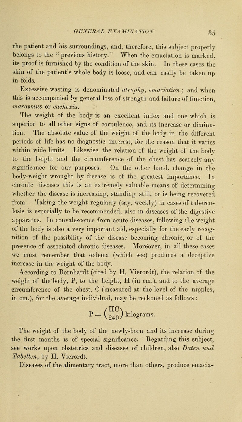 the patient and his surroundings, and, therefore, this subject properly belongs to the  previous history. When the emaciation is marked, its proof is furnished by the condition of the skin. In these cases the skin of the patient's whole body is loose, and can easily be taken up in folds. Excessive wasting is denominated ati'ophy, emaciation ; and when this is accompanied by general loss of strength and failure of function, marasmus or cachexia.. The weight of the body is an excellent index and one which is superior to all other signs of corpulence, and its increase or diminu- tion. The absolute value of the weight of the body in the different periods of life has no diagnostic imprest, for the reason that it varies within wide hmits. Likewise the relation of the weight of the body to the height and the circumference of the chest has scarcely any significance for our purposes. On the other hand, change in the body-weight wrought by disease is of the greatest importance. In chronic diseases this is an extremelv valuable means of determining whether the disease is increasing, standing still, or is being recovered from. Taking the weight regularly .(say, weekly) in cases of tubercu- losis is especially to be recommended, also in diseases of the digestive apparatus. In convalescence from acute diseases, following the weight of the body is also a very important aid, especially for the early recog- nition of the possibility of the disease becoming chronic, or of the presence of associated chronic diseases. Moreover, in all these cases we must remember that oedema (which see) produces a deceptive increase in the weight of the body. According to Bernhardt (cited by H. Vierordt), the relation of the weight of the'body, P, to the height, H (in cm.), and to the average circumference of the chest, C (measured at the level of the nipples, in cm.), for the average individual, may be reckoned as follows: i'=(i)k'i ^ ; kilograms. The weight of the body of the newly-born and its increase during the first months is of special significance. Regarding this subject, see works upon obstetrics and diseases of children, also Daten und Tabellen, by H. Vierordt. Diseases of the alimentary tract, more than others, produce emacia-