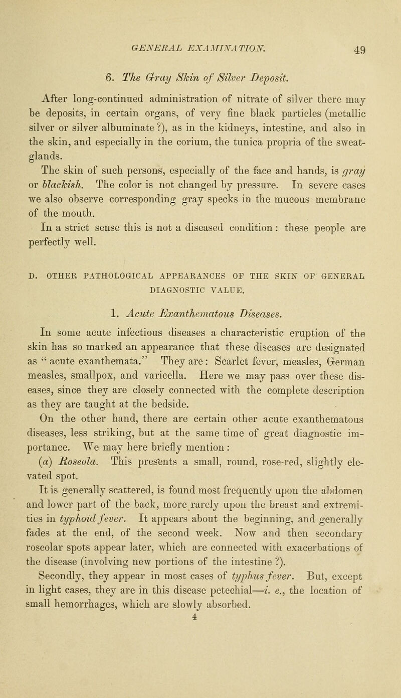 6. The G-ray Shin of Silver Deposit. After long-continued administration of nitrate of silver there may be deposits, in certain organs, of very fine black particles (metallic silver or silver albuminate ?), as in the kidneys, intestine, and also in the skin, and especially in the corium, the tunica propria of the sweat- glands. The skin of such persons, especially of the face and hands, is gray or blackish. The color is not changed by pressure. In severe cases we also observe corresponding gray specks in the mucous membrane of the mouth. In a strict sense this is not a diseased condition: these people are perfectly well. D. OTHER PATHOLOGICAL APPEARANCES OF THE SKIN OF GENERAL DIAGNOSTIC VALUE. 1. Acute Exanthematous Diseases. In some acute infectious diseases a characteristic eruption of the skin has so marked an appearance that these diseases are designated as  acute exanthemata. They are: Scarlet fever, measles, German measles, smallpox, and varicella. Here we may pass over these dis- eases, since they are closely connected with the complete description as they are taught at the bedside. On the other hand, there are certain other acute exanthematous diseases, less striking, but at the same time of great diagnostic im- portance. We may here briefly mention : {a) Roseola. This pres'ents a small, round, rose-red, slightly ele- vated spot. It is generally scattered, is found most frequently upon the abdomen and lower part of the back, more rarely upon the breast and extremi- ties in typhoid fever. It appears about the beginning, and generally fades at the end, of the second week. Now and then secondary roseolar spots appear later, which are connected with exacerbations of the disease (involving new portions of the intestine ?). Secondly, they appear in most cases of typhus fever. But, except in light cases, they are in this disease petechial—i. e., the location of small hemorrhages, which are slowly absorbed. 4
