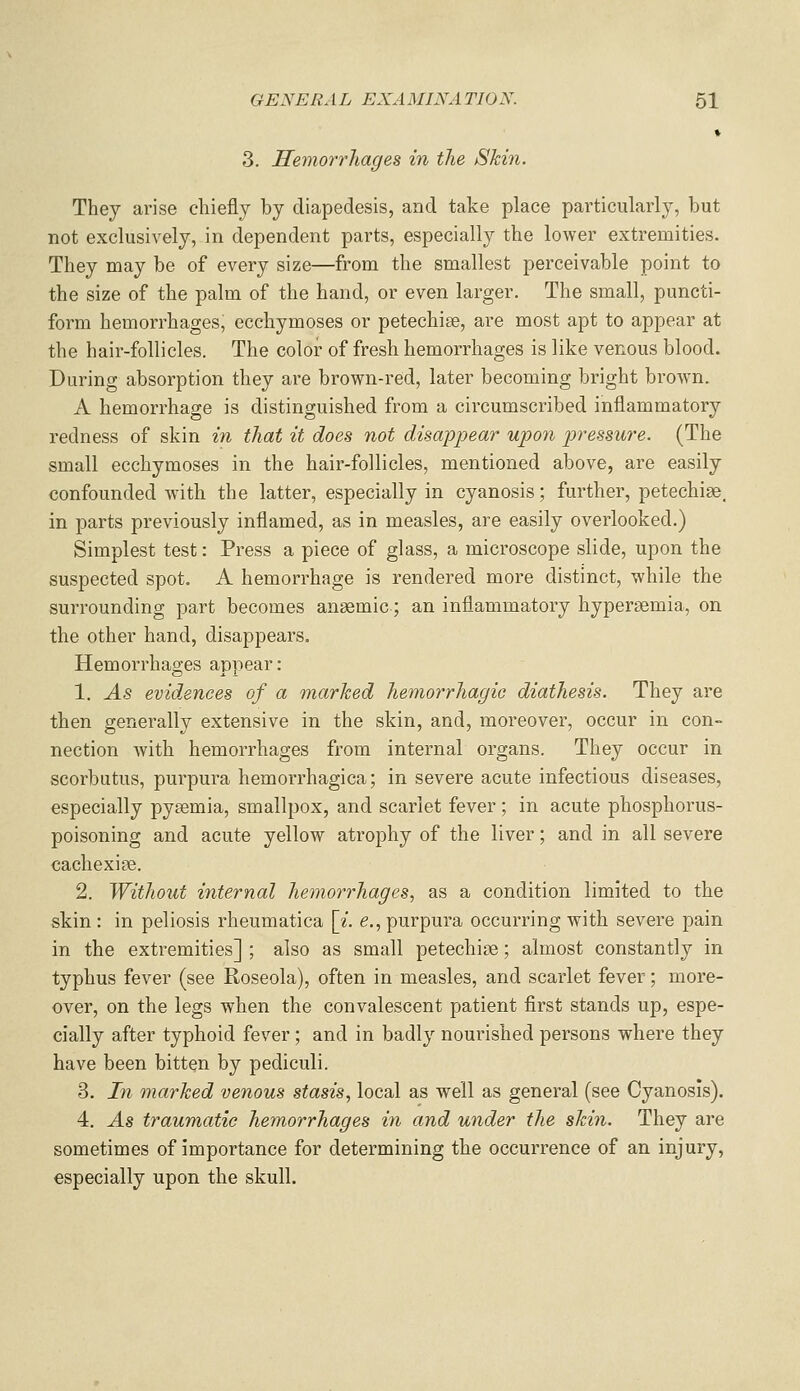 3. Hemorrhages in the Skin. They arise chiefly by diapedesis, and take place particularly, but not exclusively, in dependent parts, especially the lower extremities. They may be of every size—from the smallest perceivable point to the size of the palm of the hand, or even larger. The small, puncti- form hemorrhages, eccliymoses or petechise, are most apt to appear at the hair-follicles. The color of fresh hemorrhages is like venous blood. During absorption they are brown-red, later becoming bright brown. A hemorrhage is distinguished from a circumscribed inflammatory redness of skin in that it does not disappear upon pressure. (The small ecchymoses in the hair-follicles, mentioned above, are easily confounded with the latter, especially in cyanosis; further, petechise, in parts previously inflamed, as in measles, are easily overlooked.) Simplest test: Press a piece of glass, a microscope slide, upon the suspected spot. A hemorrhage is rendered more distinct, while the surrounding part becomes anaemic; an inflammatory hyperaemia, on the other hand, disappears. Hemorrhages appear: 1. As evidences of a marked hemorrhagic diathesis. They are then generally extensive in the skin, and, moreover, occur in con- nection with hemorrhages from internal organs. They occur in scorbutus, purpura hemorrhagica; in severe acute infectious diseases, especially pysemia, smallpox, and scarlet fever; in acute phosphorus- poisoning and acute yellow atrophy of the liver; and in all severe cachexia. 2. Without internal hemorrhages., as a condition limited to the skin : in peliosis rheumatica [^'. e., purpura occurring with severe pain in the extremities] ; also as small petechioe; almost constantly in typhus fever (see Roseola), often in measles, and scarlet fever; more- over, on the legs when the convalescent patient first stands up, espe- cially after typhoid fever; and in badly nourished persons where they have been bitten by pediculi. 3. In marked venous stasis, local as well as general (see Cyanosis). 4. As traumatic hemorrhages in and under the skin. They are sometimes of importance for determining the occurrence of an injury, especially upon the skull.