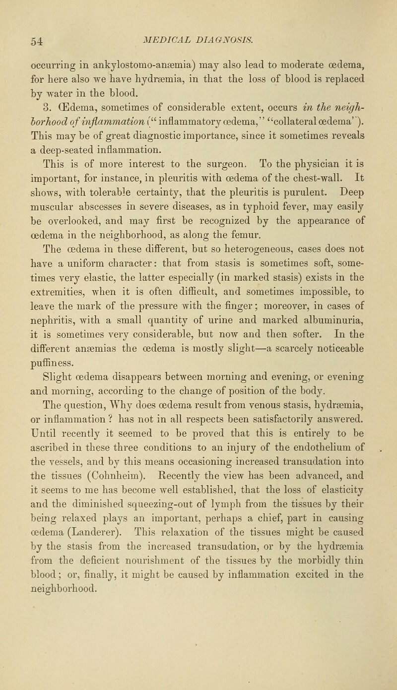 occurring in ankylostomo-ansemia) may also lead to moderate oedema, for here also we have hydreemia, in that the loss of blood is replaced by water in the blood. 3. (Edema, sometimes of considerable extent, occurs in the neigh- borhood of inflammation ( inflammatory oedema, collateral oedema'). This may be of great diagnostic importance, since it sometimes reveals a deep-seated inflammation. This is of more interest to the surgeon. To the physician it is important, for instance, in pleuritis with oedema of the chest-wall. It shoAvs, with tolerable certainty, that the pleuritis is purulent. Deep muscular abscesses in severe diseases, as in typhoid fever, may easily be overlooked, and may first be recognized by the appearance of oedema in the neighborhood, as along the femur. The oedema in these different, but so heterogeneous, cases does not have a uniform character: that from stasis is sometimes soft, some- times very elastic, the latter especially (in marked stasis) exists in the extremities, when it is often difiicult, and sometimes impossible, to leave the mark of the pressure with the finger; moreover, in cases of nephritis, with a small quantity of urine and marked albuminuria, it is sometimes very considerable, but now and then softer. In the different anaemias the oedema is mostly slight—a scarcely noticeable pufiiness. Slight oedema disappears between morning and evening, or evening and morning, according to the change of position of the body. The question, Why does oedema result from venous stasis, hydrgemia, or inflammation ? has not in all respects been satisfactorily answered. Until recently it seemed to be proved that this is entirely to be ascribed in these three conditions to an injury of the endothelium of the vessels, and by this means occasioning increased transudation into the tissues (Cohnheim). Recently the view has been advanced, and it seems to me has become well established, that the loss of elasticity and the diminished squeezing-out of lymph from the tissues by their being relaxed plays an important, perhaps a chief, part in causing oedema (Landerer). This relaxation of the tissues might be caused by the stasis from the increased transudation, or by the hydraemia from the deficient nourishment of the tissues by the morbidly thin blood; or, finally, it might be caused by inflammation excited in the neighborhood.