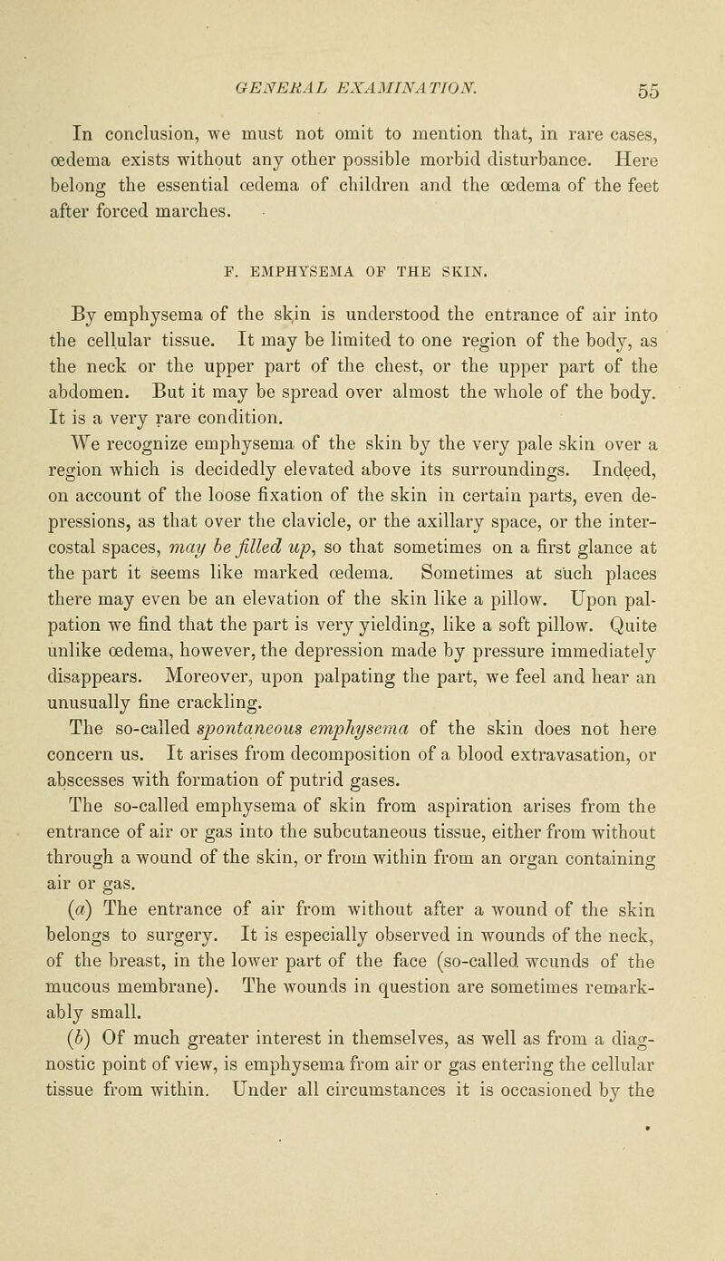 In conclusion, we must not omit to mention that, in rare cases, oedema exists without any other possible morbid disturbance. Here belong the essential oedema of children and the oedema of the feet after forced marches. r. EMPHYSEMA OF THE SKIN. By emphysema of the skin is understood the entrance of air into the cellular tissue. It may be limited to one region of the body, as the neck or the upper part of the chest, or the upper part of the abdomen. But it may be spread over almost the whole of the body. It is a very rare condition. We recognize emphysema of the skin by the very pale skin over a region which is decidedly elevated above its surroundings. Indeed, on account of the loose fixation of the skin in certain parts, even de- pressions, as that over the clavicle, or the axillary space, or the inter- costal spaces, may he filled up, so that sometimes on a first glance at the part it seems like marked oedema. Sometimes at such places there may even be an elevation of the skin like a pillow. Upon pal- pation we find that the part is very yielding, like a soft pillow. Quite unlike oedema, however, the depression made by pressure immediately disappears. Moreover, upon palpating the part, we feel and hear an unusually fine crackling. The so-called spontaneous emphysema of the skin does not here concern us. It arises from decomposition of a blood extravasation, or abscesses with formation of putrid gases. The so-called emphysema of skin from aspiration arises from the entrance of air or gas into the subcutaneous tissue, either from without through a wound of the skin, or from within from an organ containing air or gas. {a) The entrance of air from without after a wound of the skin belongs to surgery. It is especially observed in wounds of the neck, of the breast, in the lower part of the face (so-called wounds of the mucous membrane). The wounds in question are sometimes remark- ably small. (h) Of much greater interest in themselves, as well as from a diag- nostic point of view, is emphysema from air or gas entering the cellular tissue from within. Under all circumstances it is occasioned by the