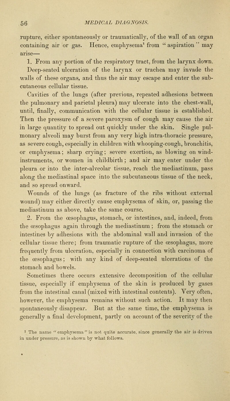 rupture, either spontaneously or traumatically, of the wall of an organ containing air or gas. Hence, emphysema^ from  aspiration'' may arise— 1. From any portion of the respiratory tract, from the larynx down. Deep-seated ulceration of the larynx or trachea may invade the walls of these organs, and thus the air may escape and enter the sub- cutaneous cellular tissue. Cavities of the lungs (after previous, repeated adhesions between the pulmonary and parietal pleura) may ulcerate into the chest-wall, until, jBnally, communication with the cellular tissue is established. Then the pressure of a severe paroxysm of cough may cause the air in large quantity to spread out quickly under the skin. Single pul- monary alveoli may burst from any very high intra-thoracic pressure, as severe cough, especially in children with whooping-cough, bronchitis, or emphysema; sharp crying; severe exertion, as blowing on wind- instruments, or women in childbirth; and air may enter under the pleura or into the inter-alveolar tissue, reach the mediastinum, pass along the mediastinal space into the subcutaneous tissue of the neck, and so spread onward. Wounds of the lungs (as fracture of the ribs without external wound) may either directly cause emphysema of skin, or, passing the mediastinum as above, take the same course. 2. From the oesophagus, stomach, or intestines, and, indeed, from the oesophagus again through the mediastinum ; from the stomach or intestines by adhesions with the abdominal wall and invasion of the cellular tissue there; from traumatic rupture of the oesophagus, more frequently from ulceration, especially in connection with carcinoma of the oesophagus; with any kind of deep-seated ulcerations of the stomach and bowels. Sometimes there occurs extensive decomposition of the cellular tissue, especially if emphysema of the skin is produced by gases from the intestinal canal (mixed with intestinal contents). Very often, however, the emphysema remains without such action. It may then spontaneously disappear. But at the same time, the emphysema is generally a final development, partly on account of the severity of the 1 The name  emphysema  is not quite accurate, since generally the air is driven in under pressure, as is shown by what follows.