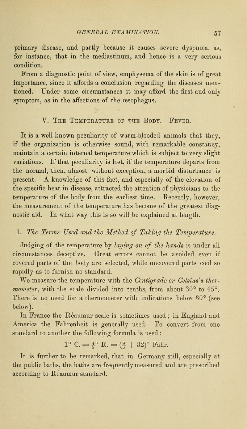 primary disease, and partly because it causes severe dyspnoea, as, for instance, that in the mediastinum, and hence is a very serious condition. From a diagnostic point of view, emphysema of the skin is of great importance, since it affords a conclusion regarding the diseases men- tioned. Under some circumstances it may aiford the first and only symptom, as in the affections of the oesophagus. V. The Temperature of the Body. Fever. It is a well-known peculiarity of warm-blooded animals that they, if the organization is otherwise sound, with remarkable constancy, maintain a certain internal temperature which is subject to very slight variations. If that peculiarity is lost, if the temperature departs from the normal, then, almost without exception, a morbid disturbance is present. A knowledge of this fact, and especially of the elevation of the specific heat in disease, attracted the attention of physicians to the temperature of the body from the earliest time. Recently, however, the measurement of the temperature has become of the greatest diag- nostic aid. In what way this is so will be explained at length. 1. The Terms Used and the Method of Taking the Temperature. Judging of the temperature by laying on of the hands is under all circumstances deceptive. Great errors cannot be avoided even if covered parts of the body are selected, while uncovered parts cool so rapidly as to furnish no standard. We measure the temperature with the Centigrade or Celsius's ther- mometer, with the scale divided into tenths, from about 30° to 45°. There is no need for a thermometer with indications below 30° (see below). In France the Reaumur scale is solnetimes used; in England and America the Fahrenheit is generally used. To convert from one standard to another the following formula is used : 1° C. = f ° R. = (9 + 32)° Fahr. It is further to be remarked, that in Germany still, especially at the public baths, the baths are frequently measured and are prescribed accordins: to Reaumur standard.