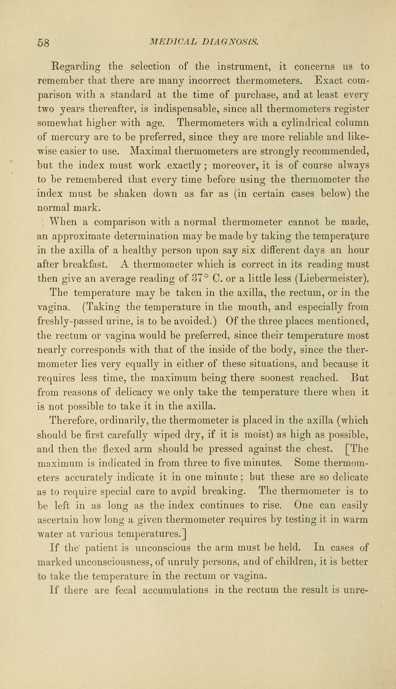 Regarding the selection of the instrument, it concerns us to remember that there are many incorrect thermometers. Exact com- parison Avith a standard at the time of purchase, and at least every two years thereafter, is indispensable, since all thermometers register somewhat higher with age. Thermometers with a cylindrical column of mercury are to be preferred, since they are more reliable and like- wise easier to use. Maximal thermometers are strongly recommended, but the index must work exactly; moreover, it is of course always to be remembered that every time before using the thermometer the index must be shaken down as far as (in certain cases below) the normal mark. When a comparison with a normal thermometer cannot be made, an approximate determination may be made by taking the temperature in the axilla of a healthy person upon say six different days an hour after breakfast. A thermometer which is correct in its reading must then give an average reading of 37° C. or a little less (Liebermeister). The temperature may be taken in the axilla, the rectum, or in the vagina. (Taking the temperature in the mouth, and especially from freshly-passed urine, is to be avoided.) Of the three places mentioned, the rectum or vagina would be preferred, since their temperature most nearly corresponds with that of the inside of the body, since the ther- mometer lies very equally in either of these situations, and because it requires less time, the maximum being there soonest reached. But from reasons of delicacy we only take the temperature there when it is not possible to take it in the axilla. Therefore, ordinarily, the thermometer is placed in the axilla (which should be first carefully wiped dry, if it is moist) as high as possible, and then the flexed arm should be pressed against the chest. [The maximum is indicated in from three to five minutes. Some thermom- eters accurately indicate it in one minute; but these are so delicate as to require special care to avpid breaking. The thermometer is to be left in as long as the index continues to rise. One can easily ascertain how long a given thermometer requires by testing it in warm water at various temperatures.] If the' patient is unconscious the arm must be held. In cases of marked unconsciousness, of unruly persons, and of childrenj it is better to take the temperature in the rectum or vagina. If there are fecal accumulations in the rectum the result is unre-