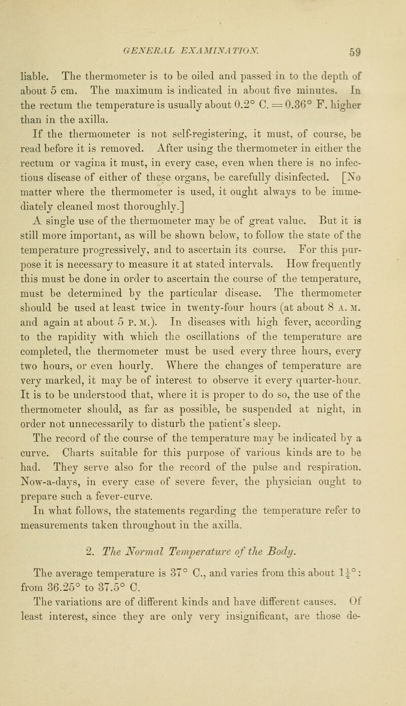 liable. The thermometer is to be oiled and passed in to the depth of about 5 cm. The maximum is indicated in about five minutes. In. the rectum the temperature is usually about 0.2° C. = 0.36° F. higher than in the axilla. If the thermometer is not self-registering, it must, of course, be read before it is removed. iVfter using the thermometer in either the rectum or vagina it must, in every case, even Uhen there is no infec- tious disease of either of these organs, be carefully disinfected. [Xo matter where the thermometer is used, it ought always to be imme- diately cleaned most thoroughly.] A single use of the thermometer may be of great value. But it is still more important, as will be shown below, to follow the state of the temperature progressively, and to ascertain its course. For this pur- pose it is necessary to measure it at stated intervals. How frequently this must be done in order to ascertain the course of the temperature, must be determined by the particular disease. The thermometer should be used at least twice in twenty-four hours (at about 8 A. M. and again at about 5 P. M.). In diseases with high fever, according to the rapidity with which the oscillations of the temperature are completed, the thermometer must be used every three hours, every two hours, or even hourly. Where the changes of temperature are very marked, it may be of interest to observe it every quarter-hour. It is to be understood that, where it is proper to do so, the use of the thermometer should, as far as possible, be suspended at night, in order not unnecessarily to disturb the patient's sleep. The record of the course of the temperature may be indicated by a curve. Charts suitable for this purpose of various kinds are to be had. They serve also for the record of the pulse and respiration. Now-a-days, in every case of severe fever, the physician ought to prepare such a fever-curve. In what folloAYS, the statements regarding the temperature refer to measurements taken throughout in the axilla. 2. Tlie Normal Temperature of the Body. The average temperature is 37° C, and varies from this about 1J°: from 36.25° to 37.5° C. The variations are of different kinds and have different causes. Of least interest, since they are only very insignificant, are those de-