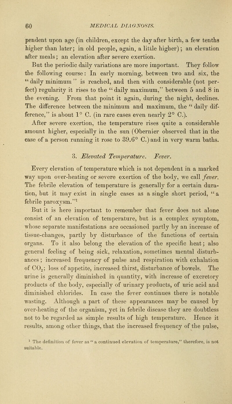 pendent upon age (in children, except the day after birth, a few tenths higher than later; in old people, again, a little higher) ; an elevation after meals; an elevation after severe exertion. But the periodic daily variations are more important. They follow the following course: In early morning, between two and six, the *'daily minimum  is reached, and then with considerable (not per- fect) regularity it rises to the daily maximum, between 5 and 8 in the evening. From that point it again, during the night, declines. The difference between the minimum and maximum, the  daily dif- ference, is about 1° C. (in rare cases even nearly 2° C). After severe exertion, the temperature rises quite a considerable amount higher, especially in the sun (Obernier observed that in the case of a person running it rose to 39.6° C.)and in very warm baths. 3. Elevated Temperature. Fever. Every elevation of temperature which is not dependent in a marked way upon over-heating or severe exertion of the body, we call fever. The febrile elevation of temperature is generally for a certain dura- tion, but it may exist in single cases as a single short period,  a febrile paroxysm.' But it is here important to remember that fever does not alone consist of an elevation of temperature, but is a complex symptom, whose separate manifestations are occasioned partly by an increase of tissue-changes, partly by disturbance of the functions of certain organs. To it also belong the elevation of the specific heat; also general feeling of being sick, relaxation, sometimes mental disturb- ances ; increased frequency of pulse and respiration with exhalation of CO2; loss of appetite, increased-thirst, disturbance of bowels. The urine is generally diminished in quantity, with increase of excretory products of the body, especially of urinary products, of uric acid and diminished chlorides. In case the fever continues there is notable wasting. Although a part of these appearances may be caused by over-heating of the organism, yet in febrile disease they are doubtless not to be regarded as simple results of high temperature. Hence it results, among other things, that the increased frequency of the pulse, ^ The definition of fever as  a continued elevation of temperature, therefore, is not suitable.