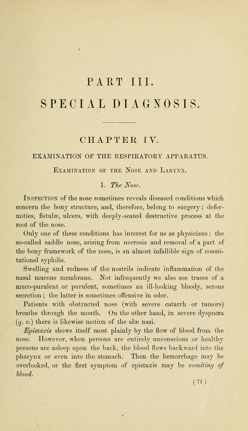 PART III. SPECIAL DIAGNOSIS. CHAPTER lY. EXAMINATION OF THE RESPIRATORY APPARATUS. Examination of the Nose and Larynx. 1. The Nose. Inspection of the nose sometimes reveals diseased conditions which concern the bony structure, and, therefore, belong to surgery: defor- mities, fistulse, ulcers, with deeply-seated destructive process at the root of the nose. Only one of these conditions has interest for us as physicians: the so-called saddle nose, arising from necrosis and removal of a part of the bony framework of the nose, is an almost infallible sign of consti- tutional syphilis. Swelling and redness of the nostrils indicate inflammation of the nasal mucous membrane. Not infrequently we also see traces of a muco-purulent or purulent, sometimes an ill-looking bloody, serous secretion; the latter is sometimes offensive in odor. Patients with obstructed nose (with severe catarrh or tumors) breathe through the mouth. On the other hand, in severe dyspnoea [q. V.) there is likewise motion of the alae nasi. JEpistaxis shows itself most plainly by the flow of blood from the nose. However, when persons are entirely unconscious or healthy persons are asleep upon the back, the blood flows backward into the pharynx or even into the stomach. Then the hemorrhage may be overlooked, or the first symptom of epistaxis may be vomiting of blood.