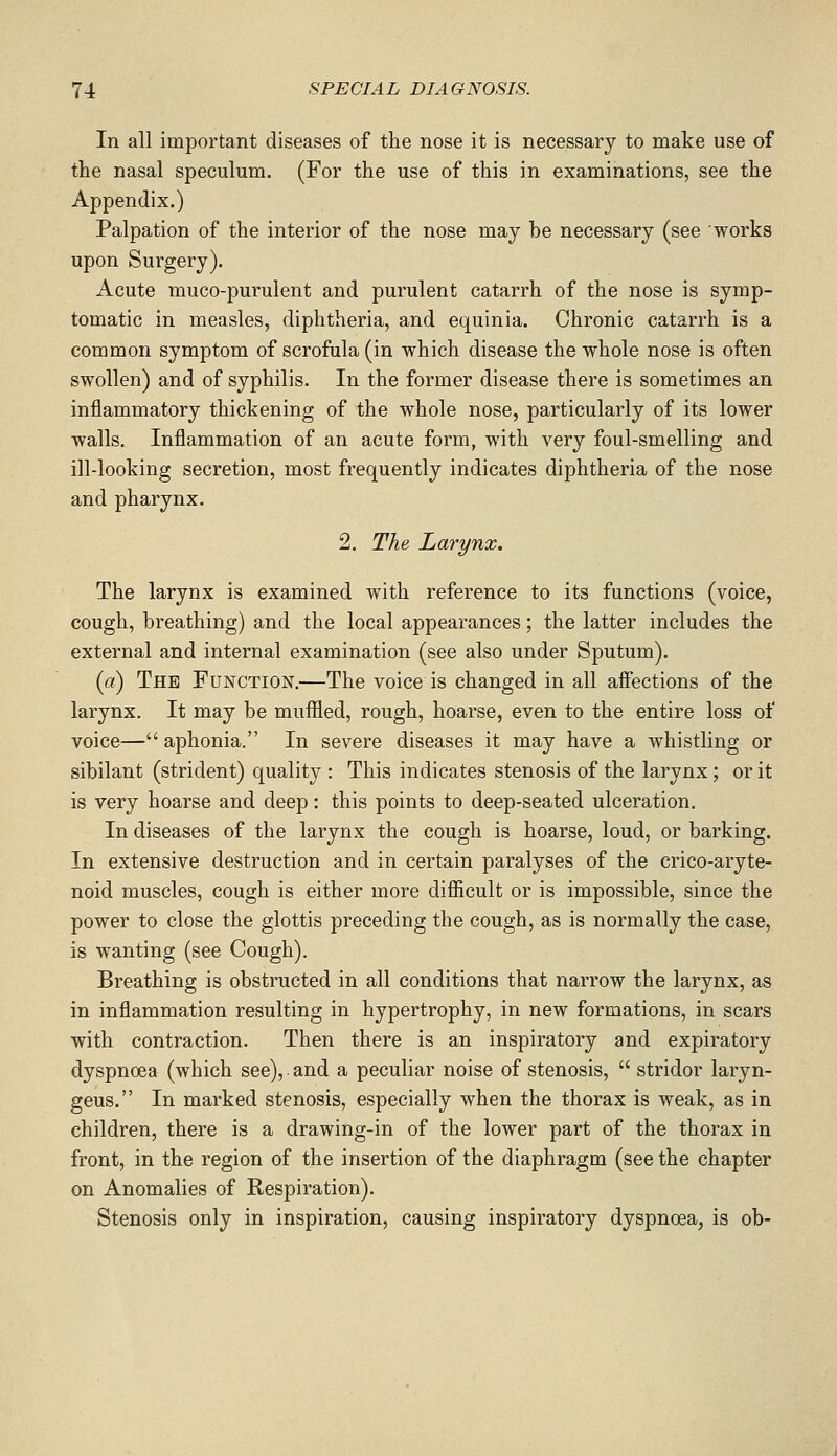 In all important diseases of the nose it is necessary to make use of the nasal speculum. (For the use of this in examinations, see the Appendix.) Palpation of the interior of the nose may be necessary (see works upon Surgery). Acute muco-purulent and purulent catarrh of the nose is symp- tomatic in measles, diphtheria, and equinia. Chronic catarrh is a common symptom of scrofula (in which disease the whole nose is often swollen) and of syphilis. In the former disease there is sometimes an inflammatory thickening of the whole nose, particularly of its lower walls. Inflammation of an acute form, with very foul-smelling and ill-looking secretion, most frequently indicates diphtheria of the nose and pharynx. 2. The Larynx. The larynx is examined with reference to its functions (voice, cough, breathing) and the local appearances; the latter includes the external and internal examination (see also under Sputum). (a) The Function.—The voice is changed in all afiections of the larynx. It may be muflied, rough, hoarse, even to the entire loss of voice— aphonia. In severe diseases it may have a whistling or sibilant (strident) quality : This indicates stenosis of the larynx; or it is very hoarse and deep: this points to deep-seated ulceration. In diseases of the larynx the cough is hoarse, loud, or barking. In extensive destruction and in certain paralyses of the crico-aryte- noid muscles, cough is either more difficult or is impossible, since the power to close the glottis preceding the cough, as is normally the case, is wanting (see Cough). Breathing is obstructed in all conditions that narrow the larynx, as in inflammation resulting in hypertrophy, in new formations, in scars with contraction. Then there is an inspiratory and expiratory dyspnoea (which see), and a peculiar noise of stenosis,  stridor laryn- geus. In marked stenosis, especially when the thorax is weak, as in children, there is a drawing-in of the lower part of the thorax in front, in the region of the insertion of the diaphragm (see the chapter on Anomalies of Respiration). Stenosis only in inspiration, causing inspiratory dyspnoea, is ob-