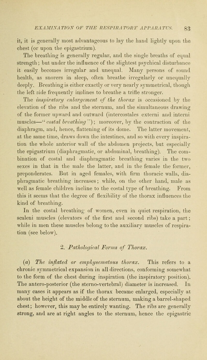 it, it is generally most advantageous to lay the hand lightly upon the chest (or upon the epigastrium). The breathing is generally regular, and the single breaths of equal strength; but under the influence of the shghtest psychical disturbance it easily becomes irregular and unequal. Many persons of sound health, as snorers in sleep, often breathe irregularly or unequally deeply. Breathing is either exactly or very nearly symmetrical, though the left side frequently inclines to breathe a trifle stronger. The inspiratory enlargement of the thorax is occasioned by the elevation of the ribs and the sternum, and the simultaneous drawino- of the former upAvard and outward (intercostales extern! and interni muscles—'■^ costal breathing''); moreover, by the contraction of the diaphragm, and, hence, flattening of its dome. The latter movement, at the same time, draws down the intestines, and so with every inspira- tion the whole anterior wall of the abdomen projects, but especially the epigastrium (diaphragmatic, or abdominal, breathing). The com- bination of costal and diaphragmatic breathing varies in the two sexes in that in the male the latter, and in the female the former, preponderates. But in aged females, with firm thoracic walls, dia- phragmatic breathing increases; while, on the other hand, male as well as female children incline to the costal type of breathing. From this it seems that the degree of flexibility of the thorax influences the kind of breathing. In the costal breathing of women, even in quiet respiration, the scaleni muscles (elevators of the first and second ribs) take a part; w^hile in men these muscles belong to the auxiliary muscles of respira- tion (see below), 2. Pathological Forms of Thorax. (a) The inflated or emphysematous thorax. This refers to a chronic symmetrical expansion in all directions, conforming somewhat to the form of the chest during inspiration (the inspiratory position). The antero-posterior (the sterno-vertebral) diameter is increased. In many cases it appears as if the thorax became enlarged, especially at about the height of the middle of the sternum, making a barrel-shaped chest; however, this may be entirely wanting. The ribs are generally strong, and are at right angles to the sternum, hence the epigastric