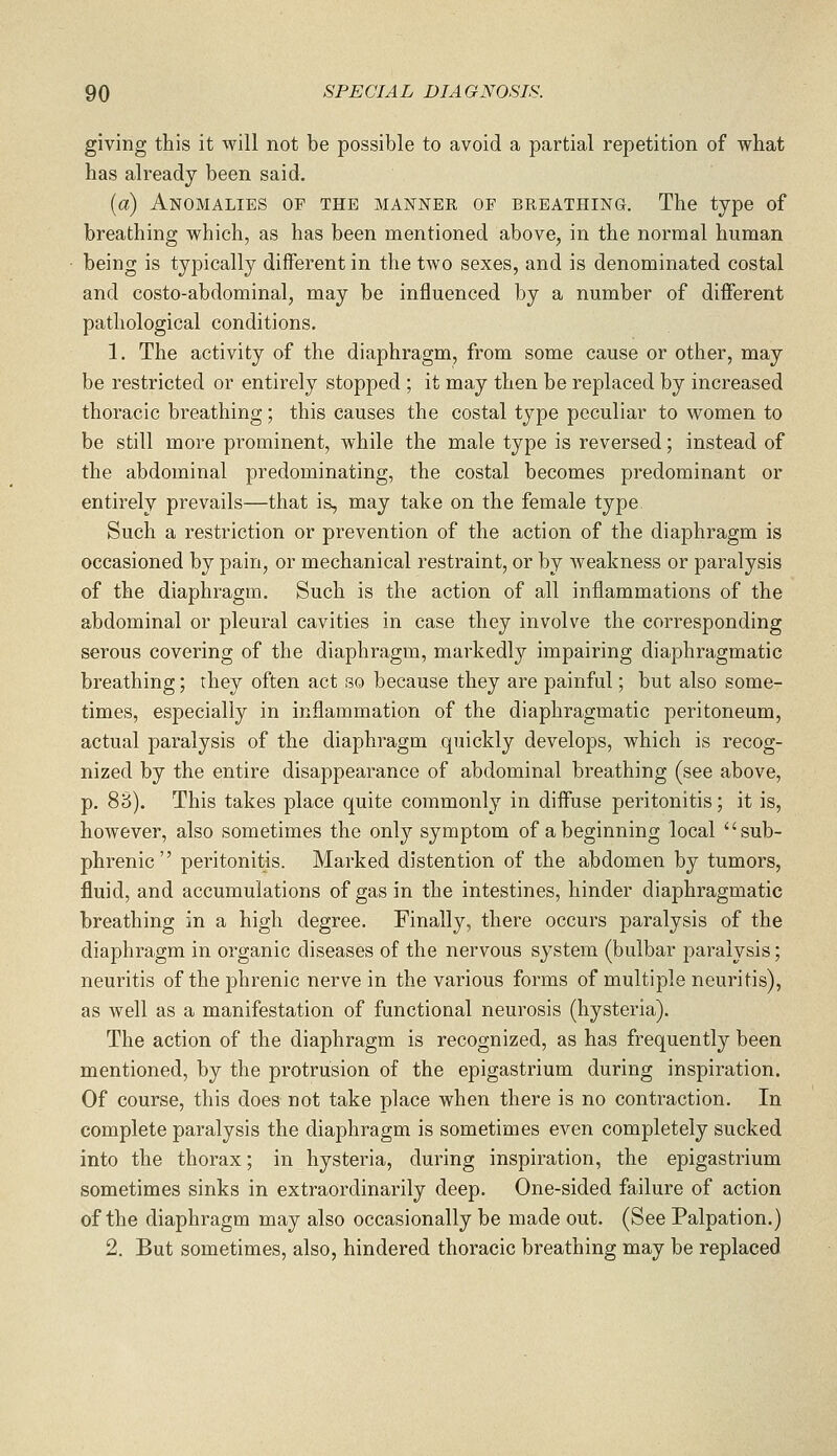giving this it will not be possible to avoid a partial repetition of what has already been said. {a) Anomalies of the manner of breathing. The type of breathing which, as has been mentioned above, in the normal human being is typically different in the two sexes, and is denominated costal and costo-abdominal, may be influenced by a number of different pathological conditions. 1. The activity of the diaphragm, from some cause or other, may be restricted or entirely stopped ; it may then be replaced by increased thoracic breathing; this causes the costal type peculiar to women to be still more prominent, while the male type is reversed; instead of the abdominal predominating, the costal becomes predominant or entirely prevails—that is, may take on the female type Such a restriction or prevention of the action of the diaphragm is occasioned by pain, or mechanical restraint, or by Aveakness or paralysis of the diaphragm. Such is the action of all inflammations of the abdominal or pleural cavities in case they involve the corresponding serous covering of the diaphragm, markedly impairing diaphragmatic breathing; they often act so because they are painful; but also some- times, especially in inflammation of the diaphragmatic peritoneum, actual paralysis of the diaphragm quickly develops, which is recog- nized by the entire disappearance of abdominal breathing (see above, p. 83). This takes place quite commonly in diffuse peritonitis; it is, however, also sometimes the only symptom of a beginning local sub- phrenic peritonitis. Marked distention of the abdomen by tumors, fluid, and accumulations of gas in the intestines, hinder diaphragmatic breathing in a high degree. Finally, there occurs paralysis of the diaphragm in organic diseases of the nervous system (bulbar paralysis; neuritis of the phrenic nerve in the various forms of multiple neuritis), as well as a manifestation of functional neurosis (hysteria). The action of the diaphragm is recognized, as has frequently been mentioned, by the protrusion of the epigastrium during inspiration. Of course, this does not take place when there is no contraction. In complete paralysis the diaphragm is sometimes even completely sucked into the thorax; in hysteria, during inspiration, the epigastrium sometimes sinks in extraordinarily deep. One-sided failure of action of the diaphragm may also occasionally be made out. (See Palpation.) 2. But sometimes, also, hindered thoracic breathing may be replaced