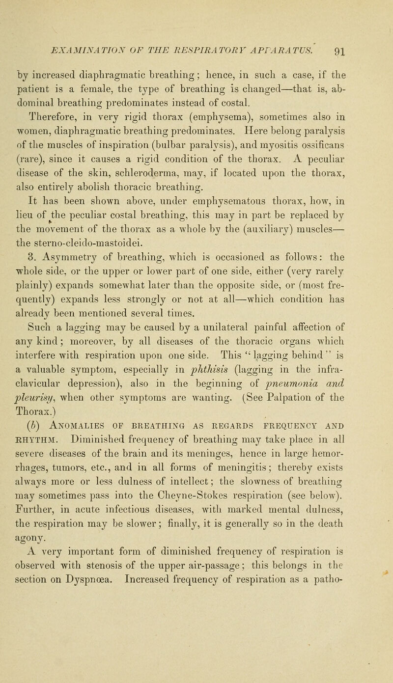 by increased diaphragmatic breathing; hence, in such a case, if the patient is a female, the type of breathing is changed—that is, ab- dominal breathing predominates instead of costal. Therefore, in very rigid thorax (emphysema), sometimes also in women, diaphragmatic breathing predominates. Here belong paralysis of the muscles of inspiration (bulbar paralysis), and myositis ossificans (rare), since it causes a rigid condition of the thorax. A peculiar disease of the skin, schleroderma, may, if located upon the thorax, also entirely abolish thoracic breathing. It has been shown above, under emphysematous thorax, how, in lieu of the peculiar costal breathing, this may in part be replaced by the movement of the thorax as a whole by the (auxiliary) muscles— the sterno-cleido-mastoidei. 3. Asymmetry of breathing, which is occasioned as follows: the whole side, or the upper or lower part of one side, either (very rarely plainly) expands somewhat later than the opposite side, or (most fre- quently) expands less strongly or not at all—which condition has already been mentioned several times. Such a lagging may be caused by a unilateral painful affection of any kind; moreover, by all diseases of the thoracic organs which interfere with respiration upon one side. This lagging behind is a valuable symptom, especially in phthisis (lagging in the infra- clavicular depression), also in the beginning of pneumonia and pleurisy^ when other symptoms are wanting. (See Palpation of the Thorax.) (h) Anomalies of breathing as regauds frequency and RHYTHM. Diminished frequency of breathing may take place in all severe diseases of the brain and its meninges, hence in large hemor- rhages, tumors, etc., and in all forms of meningitis; thereby exists always more or less dulness of intellect; the slowness of breathing may sometimes pass into the Cheyne-Stokes respiration (see below). Further, in acute infectious diseases, with marked mental dulness, the respiration may be slower; finally, it is generally so in the death agony. A very important form of diminished frequency of respiration is observed with stenosis of the upper air-passage; this belongs in the section on Dyspnoea. Increased frequency of respiration as a patho-