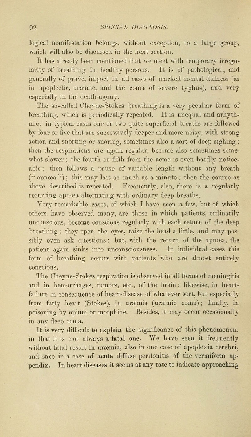 logical manifestation belongs, without exception, to a large group, which will also be discussed in the next section. It has already been mentioned that we meet with temporary irregu- larity of breathing in healthy persons. It is of pathological, and generally of grave, import in all cases of marked mental dulness (as in apoplectic, urgemic, and the coma of severe typhus), and very especially in the death-agony. The so-called Cheyne-Stokes breathing is a very peculiar form of breathing, which is periodically repeated. It is unequal and arhyth- mic: in typical cases one or two quite superficial breaths are followed by four or five that are successively deeper and more noisy, with strong action and snorting or snoring, sometimes also a sort of deep sighing; then the resnirations are ag-ain regular, become also sometimes some- what slower; the fourth or fifth from the acme is even hardly notice- able ; then follows a pause of variable length without any breath ( apnoea ); this may last as much as a minute; then the course as above described is repeated. Frequently, also, there is a regularly recurring apnoea alternating with ordinary deep breaths. Very remarkable cases, of which I have seen a few, but of which others have observed many, are those in which patients, ordinarily unconscious, become conscious regularly with each return of the deep breathing; they open the eyes, raise the head a little, and may pos- sibly even ask questions; but, with the return of the apnoea, the patient again sinks into unconsciousness. In individual cases this form of breathing occurs with patients 'who are almost entirely conscious. The Cheyne-Stokes respiration is observed in all forms of meningitis and in hemorrhages, tumors, etc., of the brain; likewise, in heart- failure in consequence of heart-disease of whatever sort, but especially from fatty heart (Stokes), in uraemia (uraemic coma); finally, in poisoning by opium or morphine. Besides, it may occur occasionally in any deep coma. It is very difficult to explain the significance of this phenomenon, in that it is not always a fatal one. We have seen it frequently without fatal result in uraemia, also in one case of apoplexia cerebri, and once in a case of acute diifuse peritonitis of the vermiform ap- pendix. In heart diseases it seems at any rate to indicate approaching