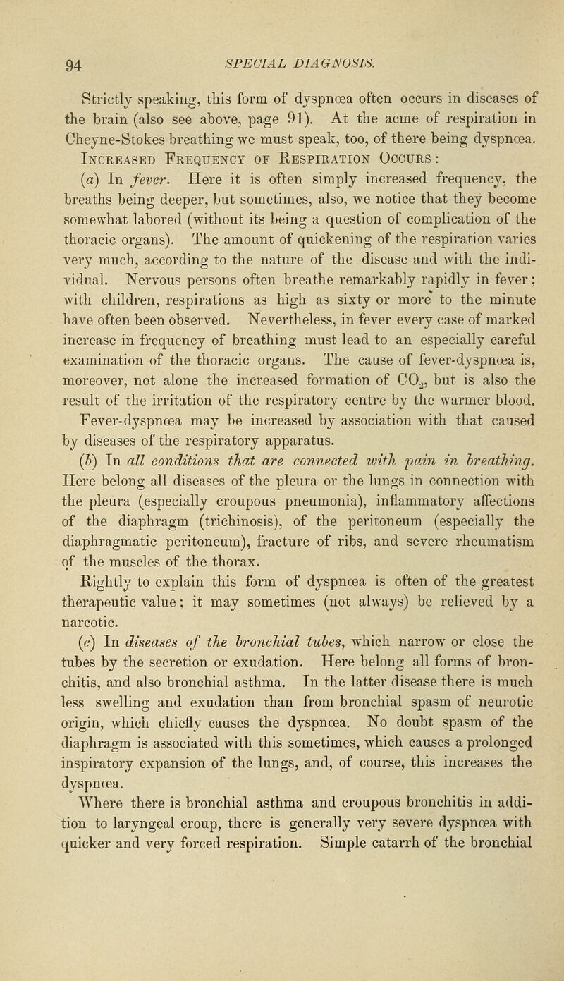 Strictly speaking, this form of dyspnoea often occurs in diseases of the brain (also see above, page 91). At the acme of respiration in Cheyne-Stokes breathing we must speak, too, of there being dyspnoea. Increased Frequency of Respiration Occurs : (a) In fever. Here it is often simply increased frequency, the breaths being deeper, but sometimes, also, we notice that they become somewhat labored (without its being a question of complication of the thoracic organs). The amount of quickening of the respiration varies very much, according to the nature of the disease and with the indi- vidual. Nervous persons often breathe remarkably rapidly in fever; with children, respirations as high as sixty or more to the minute have often been observed. Nevertheless, in fever every case of marked increase in frequency of breathing must lead to an especially careful examination of the thoracic organs. The cause of fever-dyspnoea is, moreover, not alone the increased formation of CO^, but is also the result of the irritation of the respiratory centre by the warmer blood. Fever-dyspnoea may be increased by association with that caused by diseases of the respiratory apparatus. (&) In all conditions that are connected with pain in breathing. Here belong all diseases of the pleura or the lungs in connection with the pleura (especially croupous pneumonia), inflammatory affections of the diaphragm (trichinosis), of the peritoneum (especially the diaphragmatic peritoneum), fracture of ribs, and severe rheumatism of the muscles of the thorax. Rightly to explain this form of dyspnoea is often of the greatest therapeutic value; it may sometimes (not always) be relieved by a narcotic. (c) In diseases of the bronchial tubes, which narrow or close the tubes by the secretion or exudation. Here belong all forms of bron- chitis, and also bronchial asthma. In the latter disease there is much less swelling and exudation than from bronchial spasm of neurotic origin, which chiefly causes the dyspnoea. No doubt spasm of the diaphragm is associated with this sometimes, which causes a prolonged inspiratory expansion of the lungs, and, of course, this increases the dyspnoea. Where there is bronchial asthma and croupous bronchitis in addi- tion to laryngeal croup, there is generally very severe dyspnoea with quicker and very forced respiration. Simple catarrh of the bronchial