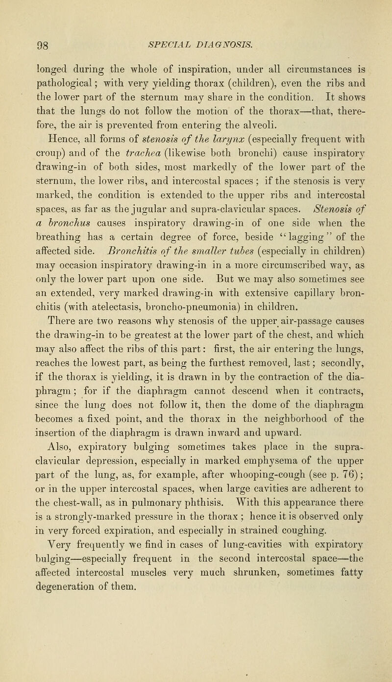 longed during the whole of inspiration, under all circumstances is pathological; with very yielding thorax (children), even the ribs and the lower part of the sternum may share in the condition. It shows that the lungs do not follow the motion of the thorax—that, there- fore, the air is prevented from entering the alveoli. Hence, all forms of stenosis of the larynx (especially frequent with croup) and of the trachea (likewise both bronchi) cause inspiratory drawing-in of both sides, most markedly of the lower part of the sternum, the lower ribs, and intercostal spaces ; if the stenosis is very marked, the condition is extended to the upper ribs and intercostal spaces, as far as the jugular and supra-clavicular spaces. Stenosis of a bronchus causes inspiratory drawing-in of one side when the breathing has a certain degree of force, beside lagging of the affected side. Bronchitis of the smaller tubes (especially in children) may occasion inspiratory drawing-in in a more circumscribed way, as only the lower part upon one side. But we may also sometimes see an extended, very marked drawing-in with extensive capillary bron- chitis (with atelectasis, broncho-pneumonia) in children. There are two reasons why stenosis of the upper air-passage causes the drawing-in to be greatest at the lower part of the chest, and which may also affect the ribs of this part: first, the air entering the lungs, reaches the lowest part, as being the furthest removed, last; secondly, if the thorax is yielding, it is drawn in by the contraction of the dia- phragm ; for if the diaphragm cannot descend when it contracts, since the lung does not follow it, then the dome of the diaphragm becomes a fixed point, and the thorax in the neighborhood of the insertion of the diaphragm is drawn inward and upward. Also, expiratory bulging sometimes takes place in the supra- clavicular depression, especially in marked emphysema of the upper part of the lung, as, for example, after whooping-cough (see p. 76); or in the upper intercostal spaces, when large cavities are adherent to the chest-wair, as in pulmonary phthisis. With this appearance there is a strongly-marked pressure in the thorax ; hence it is observed only in very forced expiration, and especially in strained coughing. Very frequently we find in cases of lung-cavities with expiratory bulging—especially frequent in the second intercostal space—the affected intercostal muscles very much shrunken, sometimes fatty degeneration of them.