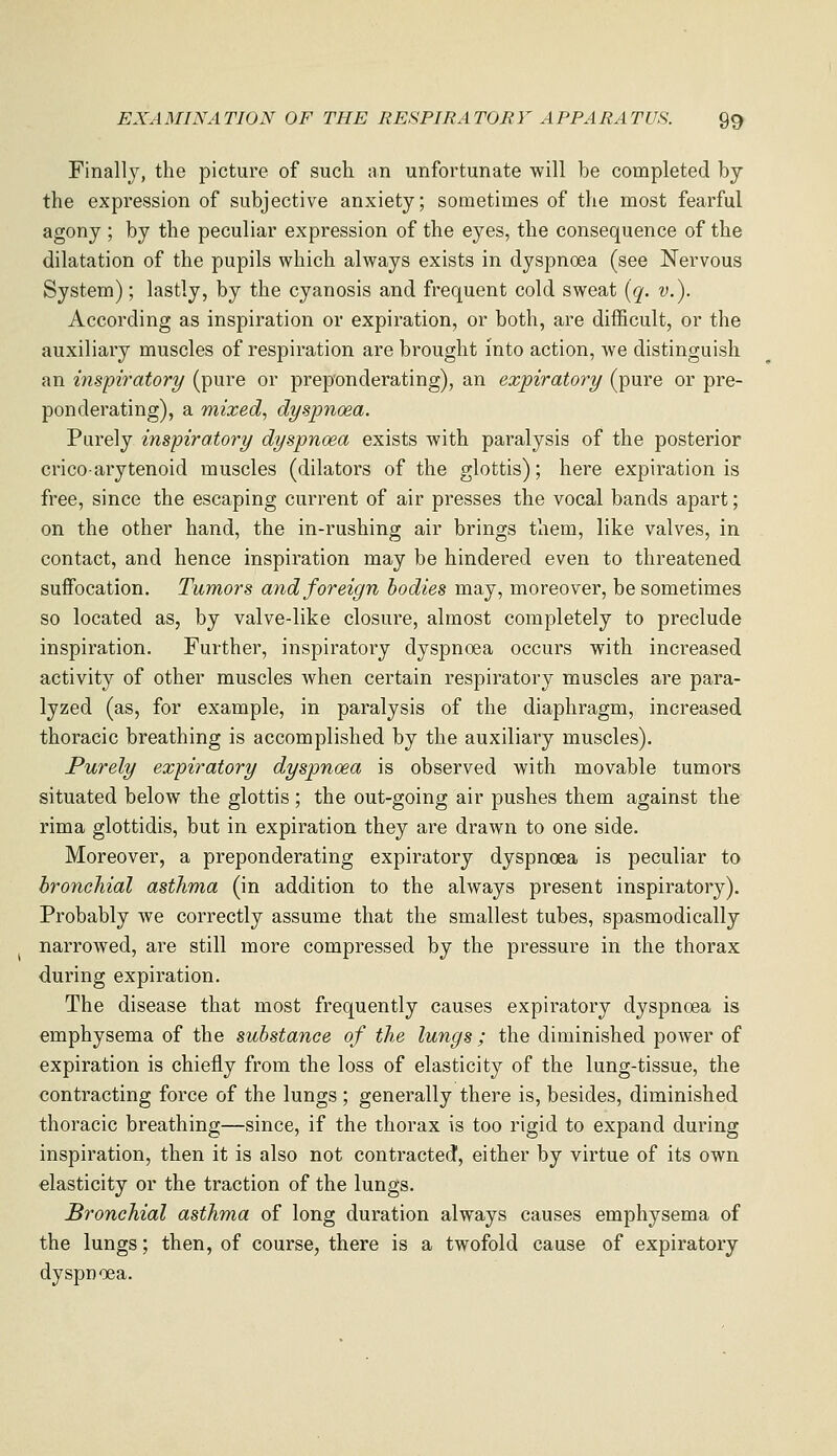 Finally, the picture of such an unfortunate will be completed by the expression of subjective anxiety; sometimes of the most fearful agony ; by the peculiar expression of the eyes, the consequence of the dilatation of the pupils which always exists in dyspnoea (see Nervous System); lastly, by the cyanosis and frequent cold sweat [q. v.). According as inspiration or expiration, or both, are difficult, or the auxiliary muscles of respiration are brought into action, we distinguish an inspirator^/ (pure or preponderating), an expiratory (pure or pre- ponderating), a mixed, dyspnoea. Purely inspiratory dyspnoea exists with paralysis of the posterior cricoarytenoid muscles (dilators of the glottis); here expiration is free, since the escaping current of air presses the vocal bands apart; on the other hand, the in-rushing air brings them, like valves, in contact, and hence inspiration may be hindered even to threatened suffocation. Tumors and foreign bodies may, moreover, be sometimes so located as, by valve-like closure, almost completely to preclude inspiration. Further, inspiratory dyspnoea occurs with increased activity of other muscles when certain respiratory muscles are para- lyzed (as, for example, in paralysis of the diaphragm, increased thoracic breathing is accomplished by the auxiliary muscles). Purely expiratory dyspnoea is observed with movable tumors situated below the glottis ; the out-going air pushes them against the rima glottidis, but in expiration they are drawn to one side. Moreover, a preponderating expiratory dyspnoea is peculiar to bronchial asthma (in addition to the always present inspiratory). Probably we correctly assume that the smallest tubes, spasmodically narrowed, are still more compressed by the pressure in the thorax during expiration. The disease that most frequently causes expiratory dyspnoea is emphysema of the substance of the lungs ; the diminished power of expiration is chiefly from the loss of elasticity of the lung-tissue, the contracting force of the lungs ; generally there is, besides, diminished thoracic breathing—since, if the thorax is too rigid to expand during inspiration, then it is also not conti-acted, either by virtue of its own elasticity or the traction of the lungs. Bronchial asthma of long duration always causes emphysema of the lungs; then, of course, there is a twofold cause of expiratory dyspnoea.