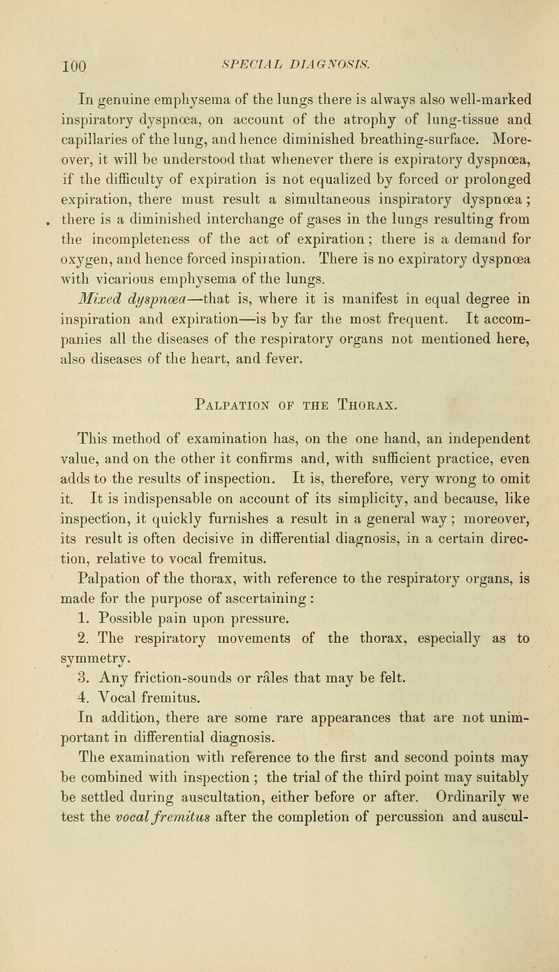 In genuine emphysema of the lungs there is always also well-marked inspiratory dyspnoea, on account of the atrophy of lung-tissue and capillaries of the lung, and hence diminished breathing-surface. More- over, it will be understood that whenever there is expiratory dyspnoea, if the difficulty of expiration is not equalized by forced or prolonged expiration, there must result a simultaneous inspiratory dyspnoea; there is a diminished interchange of gases in the lungs resulting from the incompleteness of the act of expiration; there is a demand for oxygen, and hence forced inspiration. There is no expiratory dyspnoea with vicarious emphysema of the lungs. Mixed dyspnoea—that is, where it is manifest in equal degree in inspiration and expiration—is by far the most frequent. It accom- panies all the diseases of the respiratory organs not mentioned here, also diseases of the heart, and fever. Palpation of the Thorax. This method of examination has, on the one hand, an independent value, and on the other it confirms and, with sufficient practice, even adds to the results of inspection. It is, therefore, very wrong to omit it. It is indispensable on account of its simplicity, and because, like inspection, it quickly furnishes a result in a general way; moreover, its result is often decisive in diiferential diagnosis, in a certain direc- tion, relative to vocal fremitus. Palpation of the thorax, with reference to the respiratory organs, is made for the purpose of ascertaining : 1. Possible pain upon pressure. 2. The respiratory movements of the thorax, especially as to symmetry, 3. Any friction-sounds or rS,les that may be felt. 4. Vocal fremitus. In addition, there are some rare appearances that are not unim- portant in differential diagnosis. The examination with reference to the first and second points may be combined with inspection ; the trial of the third point may suitably be settled during auscultation, either before or after. Ordinarily we test the vocal fremitus after the completion of percussion and auscul-