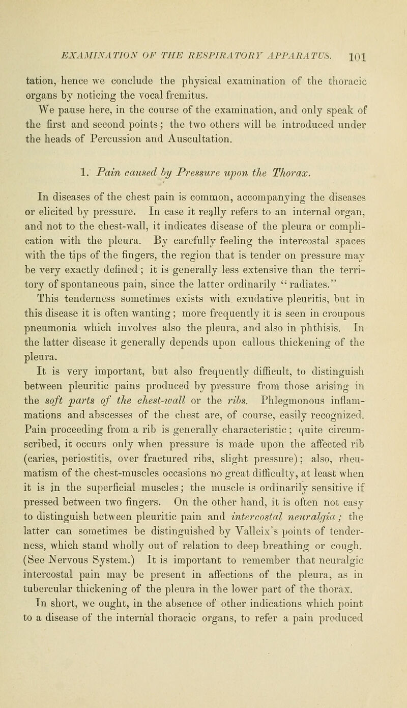 tation, hence we conclude the physical examination of the thoracic organs by noticing the vocal fremitus. We pause here, in the course of the examination, and only speak of the first and second points; the two others will be introduced under the heads of Percussion and Auscultation. 1. Pain caused by Pressure upon the Thorax. In diseases of the chest pain is common, accompanying the diseases or elicited by pressure. In case it resjlly refers to an internal organ, and not to the chest-wall, it indicates disease of the pleura or compli- cation with the pleura. By carefully feeling the intercostal spaces with the tips of the fingers, the region that is tender on pressure may be very exactly defined; it is generally less extensive than the terri- tory of spontaneous pain, since the latter ordinarily radiates. This tenderness sometimes exists with, exudative pleuritis, but in this disease it is often wanting; more frequently it is seen in croupous pneumonia which involves also the pleura, and also in phthisis. In the latter disease it generally depends upon callous thickening of the pleura. It is very important, but also frequently difficult, to distinguish between pleuritic pains produced by pressure from those arising in the soft parts of the chest-ioall or the ribs. Phlegmonous inflam- mations and abscesses of the chest are, of course, easily recognized. Pain proceeding from a rib is generally characteristic; quite circum- scribed, it occurs only when pressure is made upon the affected rib (caries, periostitis, over fractured ribs, slight pressure); also, rheu- matism of the chest-muscles occasions no great difficulty, at least when it is in the superficial muscles; the muscle is ordinarily sensitive if pressed between two fingers. On the other hand, it is often not easy to distinguish between pleuritic pain and intercostal neuralgia ; the latter can sometimes be distinguished by Valleix's points of tender- ness, which stand wholly out of relation to deep breathing or cough. (See Nervous System.) It is important to remember that neuralgic intercostal pain may be present in affections of the pleura, as in tubercular thickening of the pleura in the lower part of the thorax. In short, we ought, in the absence of other indications which point to a disease of the internal thoracic organs, to refer a pain produced