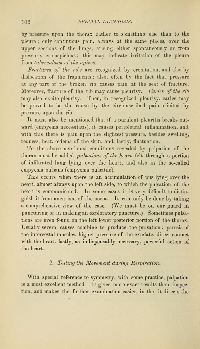 })j pressure upon the thorax rather to something else than to the pleura; only continuous pain, always at the same places, over the upper sections of the lungs, arising either spontaneously or from pressure, is suspicious; this may indicate irritation of the pleura from tuberculosis of the apices. Structures of the ribs are recognized by crepitation, and also by dislocation of the fragments ; also, often by the fact that pressure at any part of the broken rib causes pain at the seat of fracture. Moreover, fracture of the rib may cause pleurisy. Caries of the rib may also excite pleurisy. Then, in recognized pleurisy, caries may be proved to be the cause by the circumscribed pain elicited by pressure upon the rib. It must also be mentioned that if a purulent pleuritis breaks out- wai'd (empyema necessitatis), it causes peripleural inflammation, and with this there is pain upon the slightest pressure, besides swelling, redness, heat, oedema of the skin, and, lastly, fluctuation. To the above-mentioned conditions revealed by palpation of the thorax must be added 'pulsations of the heart felt through a portion of infiltrated lung lying over the heart, and also in the so-called empyema pulsans (empyema pulsatile). This occurs when there is an accumulation of pus lying over the heart, almost always upon the left side, to which the pulsation of the heart is communicated. In some cases it is very difficult to distin- guish it from aneurism of the aorta. It can only be done by taking a comprehensive view of the case. (We must be on our guard in puncturing or in making an exploratory puncture.) Sometimes pulsa- tions are even found on the left lower posterior portion of the thorax. Usually several causes combine to produce the pulsation: paresis of the intercostal muscles, higher pressure of the exudate, direct contact with the heart, lastly, as indispensably necessary, powerful action of the heart. 2. Testing the Movement during Respiration. With special reference to symmetry, with some practice, palpation is a most excellent method. It gives more exact results than inspec- tion, and makes the further examination easier, in that it directs the